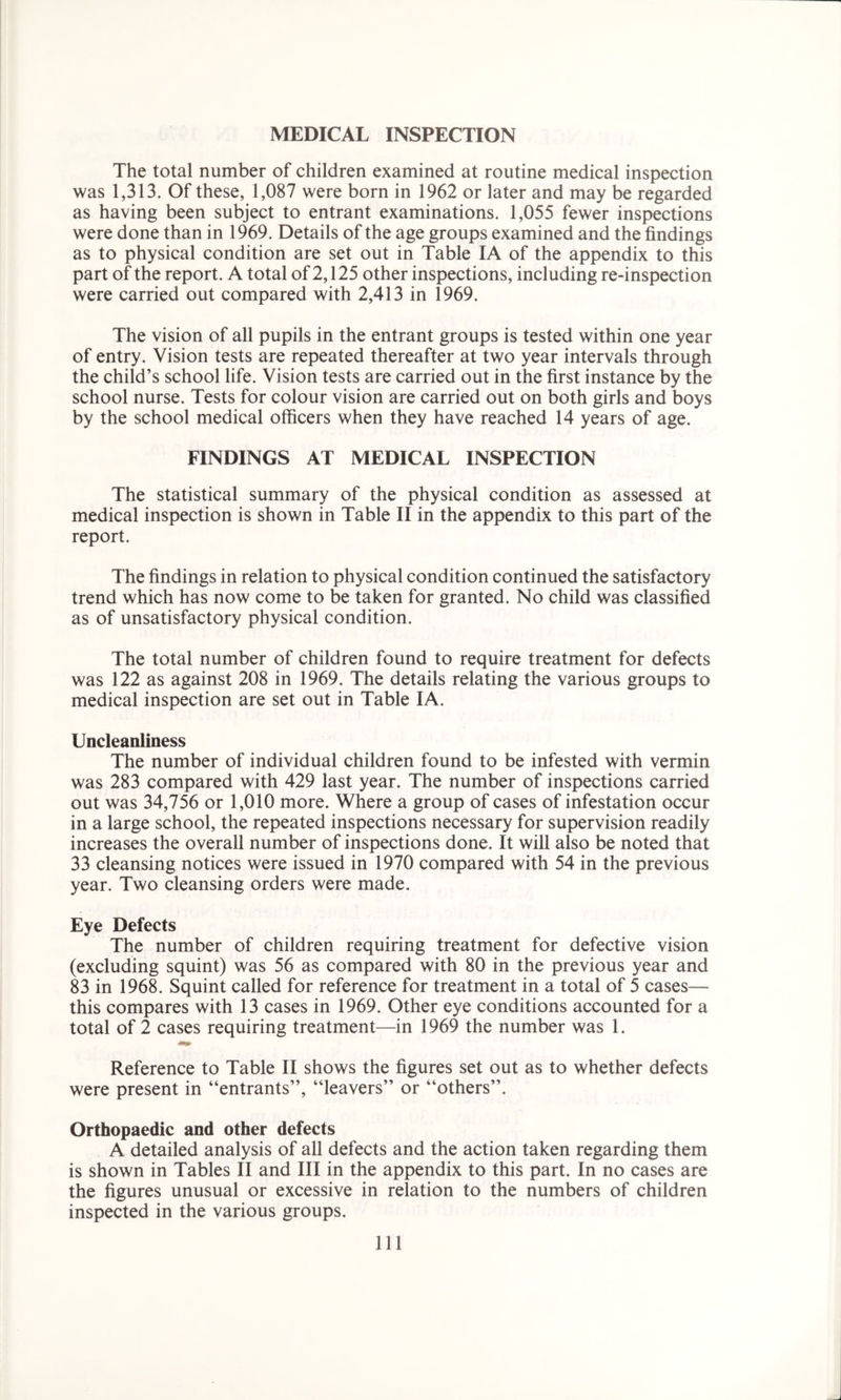 MEDICAL INSPECTION The total number of children examined at routine medical inspection was 1,313. Of these, 1,087 were born in 1962 or later and may be regarded as having been subject to entrant examinations. 1,055 fewer inspections were done than in 1969. Details of the age groups examined and the findings as to physical condition are set out in Table IA of the appendix to this part of the report. A total of 2,125 other inspections, including re-inspection were carried out compared with 2,413 in 1969. The vision of all pupils in the entrant groups is tested within one year of entry. Vision tests are repeated thereafter at two year intervals through the child’s school life. Vision tests are carried out in the first instance by the school nurse. Tests for colour vision are carried out on both girls and boys by the school medical officers when they have reached 14 years of age. FINDINGS AT MEDICAL INSPECTION The statistical summary of the physical condition as assessed at medical inspection is shown in Table II in the appendix to this part of the report. The findings in relation to physical condition continued the satisfactory trend which has now come to be taken for granted. No child was classified as of unsatisfactory physical condition. The total number of children found to require treatment for defects was 122 as against 208 in 1969. The details relating the various groups to medical inspection are set out in Table IA. Uncleanliness The number of individual children found to be infested with vermin was 283 compared with 429 last year. The number of inspections carried out was 34,756 or 1,010 more. Where a group of cases of infestation occur in a large school, the repeated inspections necessary for supervision readily increases the overall number of inspections done. It will also be noted that 33 cleansing notices were issued in 1970 compared with 54 in the previous year. Two cleansing orders were made. Eye Defects The number of children requiring treatment for defective vision (excluding squint) was 56 as compared with 80 in the previous year and 83 in 1968. Squint called for reference for treatment in a total of 5 cases— this compares with 13 cases in 1969. Other eye conditions accounted for a total of 2 cases requiring treatment—in 1969 the number was 1. Reference to Table II shows the figures set out as to whether defects were present in “entrants”, “leavers” or “others”. Orthopaedic and other defects A detailed analysis of all defects and the action taken regarding them is shown in Tables II and III in the appendix to this part. In no cases are the figures unusual or excessive in relation to the numbers of children inspected in the various groups. Ill