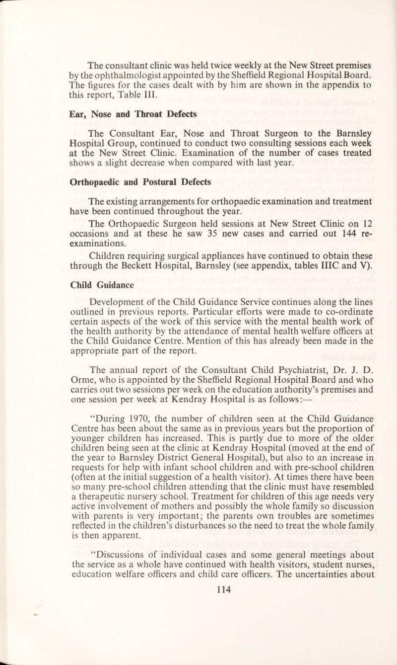 The consultant clinic was held twice weekly at the New Street premises by the ophthalmologist appointed by the Sheffield Regional Hospital Board. The figures for the cases dealt with by him are shown in the appendix to this report, Table III. Ear, Nose and Throat Defects The Consultant Ear, Nose and Throat Surgeon to the Barnsley Hospital Group, continued to conduct two consulting sessions each week at the New Street Clinic. Examination of the number of cases treated shows a slight decrease when compared with last year. Orthopaedic and Postural Defects The existing arrangements for orthopaedic examination and treatment have been continued throughout the year. The Orthopaedic Surgeon held sessions at New Street Clinic on 12 occasions and at these he saw 35 new cases and carried out 144 re- examinations. Children requiring surgical appliances have continued to obtain these through the Beckett Hospital, Barnsley (see appendix, tables IIIC and V). Child Guidance Development of the Child Guidance Service continues along the lines outlined in previous reports. Particular efforts were made to co-ordinate certain aspects of the work of this service with the mental health work of the health authority by the attendance of mental health welfare officers at the Child Guidance Centre. Mention of this has already been made in the appropriate part of the report. The annual report of the Consultant Child Psychiatrist, Dr. J. D. Orme, who is appointed by the Sheffield Regional Hospital Board and who carries out two sessions per week on the education authority’s premises and one session per week at Kendray Hospital is as follows:— “During 1970, the number of children seen at the Child Guidance Centre has been about the same as in previous years but the proportion of younger children has increased. This is partly due to more of the older children being seen at the clinic at Kendray Hospital (moved at the end of the year to Barnsley District General Hospital), but also to an increase in requests for help with infant school children and with pre-school children (often at the initial suggestion of a health visitor). At times there have been so many pre-school children attending that the clinic must have resembled a therapeutic nursery school. Treatment for children of this age needs very active involvement of mothers and possibly the whole family so discussion with parents is very important; the parents own troubles are sometimes reflected in the children’s disturbances so the need to treat the whole family is then apparent. “Discussions of individual cases and some general meetings about the service as a whole have continued with health visitors, student nurses, education welfare officers and child care officers. The uncertainties about