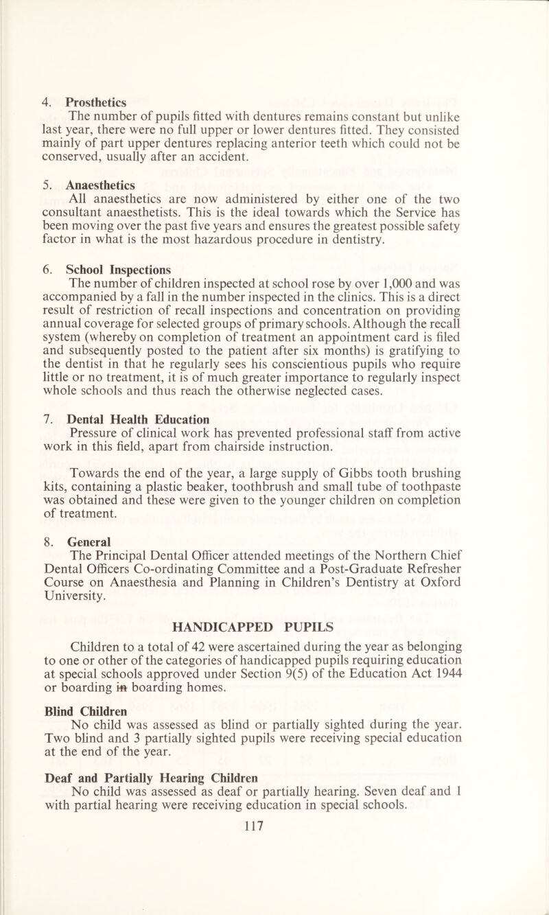 4. Prosthetics The number of pupils fitted with dentures remains constant but unlike last year, there were no full upper or lower dentures fitted. They consisted mainly of part upper dentures replacing anterior teeth which could not be conserved, usually after an accident. 5. Anaesthetics All anaesthetics are now administered by either one of the two consultant anaesthetists. This is the ideal towards which the Service has been moving over the past five years and ensures the greatest possible safety factor in what is the most hazardous procedure in dentistry. 6. School Inspections The number of children inspected at school rose by over 1,000 and was accompanied by a fall in the number inspected in the clinics. This is a direct result of restriction of recall inspections and concentration on providing annual coverage for selected groups of primary schools. Although the recall system (whereby on completion of treatment an appointment card is filed and subsequently posted to the patient after six months) is gratifying to the dentist in that he regularly sees his conscientious pupils who require little or no treatment, it is of much greater importance to regularly inspect whole schools and thus reach the otherwise neglected cases. 7. Dental Health Education Pressure of clinical work has prevented professional staff from active work in this field, apart from chairside instruction. Towards the end of the year, a large supply of Gibbs tooth brushing kits, containing a plastic beaker, toothbrush and small tube of toothpaste was obtained and these were given to the younger children on completion of treatment. 8. General The Principal Dental Officer attended meetings of the Northern Chief Dental Officers Co-ordinating Committee and a Post-Graduate Refresher Course on Anaesthesia and Planning in Children’s Dentistry at Oxford University. HANDICAPPED PUPILS Children to a total of 42 were ascertained during the year as belonging to one or other of the categories of handicapped pupils requiring education at special schools approved under Section 9(5) of the Education Act 1944 or boarding m boarding homes. Blind Children No child was assessed as blind or partially sighted during the year. Two blind and 3 partially sighted pupils were receiving special education at the end of the year. Deaf and Partially Hearing Children No child was assessed as deaf or partially hearing. Seven deaf and 1 with partial hearing were receiving education in special schools.