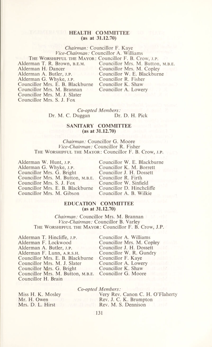 HEALTH COMMITTEE (as at 31.12.70) Chairman: Councillor F. Kaye Vice-Chairman: Councillor A. Williams The Worshipful the Mayor: Alderman T. R. Brown, b.e.m. Alderman H. Dancer Alderman A. Butler, j.p. Alderman G. Whyke, j.p. Councillor Mrs. E. B. Blackburne Councillor Mrs. M. Brannan Councillor Mrs. M. J. Slater Councillor Mrs. S. J. Fox Councillor F. B. Crow, j.p. Councillor Mrs. M. Button, m.b.e. Councillor Mrs. M. Copley Councillor W. E. Blackburne Councillor R. Fisher Councillor K. Shaw Councillor A. Lowery Co-opted Members: Dr. M. C. Duggan Dr. D. H. Pick SANITARY COMMITTEE (as at 31.12.70) Chairman: Councillor G. Moore Vice-Chairman: Councillor R. Fisher The Worshipful the Mayor: Councillor F. B. Crow, j.p. Alderman W. Hunt, j.p. Alderman G. Whyke, j.p. Councillor Mrs. G. Bright Councillor Mrs. M. Button, m.b.e. Councillor Mrs. S. J. Fox Councillor Mrs. E. B. Blackburne Councillor Mrs. M. Gibson Councillor W. E. Blackburne Councillor K. M. Borrett Councillor J. H. Dossett Councillor R. Firth Councillor W. Sinfield Councillor D. Hinchcliffe Councillor A. B. Wilkie EDUCATION COMMITTEE (as at 31.12.70) Chairman: Councillor Mrs. M. Brannan Vice-Chairman: Councillor B. Varley The Worshipful the Mayor: Councillor F. B. Crow, J.P. Alderman T. Hincliffe, j.p. Alderman F. Lockwood Alderman A. Butler, j.p. Alderman F. Lunn, a.r.s.h. Councillor Mrs. E. B. Blackburne Councillor Mrs. M. J. Slater Councillor Mrs. G. Bright Councillor Mrs. M. Button, m.b.e. Councillor H. Brain Councillor A. Williams Councillor Mrs. M. Copley Councillor J. H. Dossett Councillor W. R. Gundry Councillor F. Kaye Councillor A. Lowery Councillor K. Shaw Councillor G. Moore Miss H. K. Mosley Mr. H. Owen Mrs. D. L. Hirst Co-opted Members: Very Rev. Canon C. H. O’Flaherty Rev. J. C. K. Brumpton Rev. M. S. Dennison