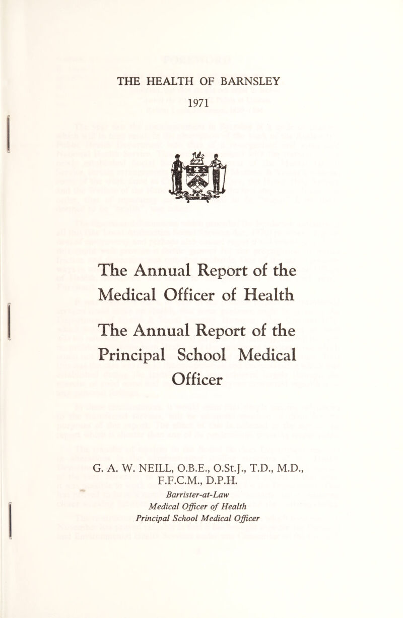 THE HEALTH OF BARNSLEY 1971 The Annual Report of the Medical Officer of Health The Annual Report of the Principal School Medical Officer G. A. W. NEILL, O.B.E., O.St.J., T.D., M.D. F.F.C.M., D.P.H. Barrister-at-Law Medical Officer of Health Principal School Medical Officer