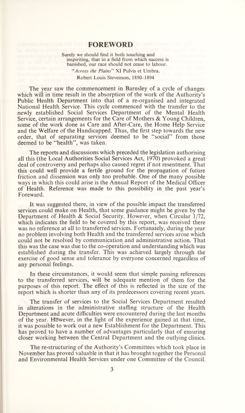 FOREWORD Surely we should find it both touching and inspiriting, that in a field from which success is banished, our race should not cease to labour. “Across the Plains” XI Pulvis et Umbra. Robert Louis Stevenson, 1850-1894 The year saw the commencement in Barnsley of a cycle of changes which will in time result in the absorption of the work of the Authority’s Public Health Department into that of a re-organised and integrated National Health Service. This cycle commenced with the transfer to the newly established Social Services Department of the Mental Health Service, certain arrangements for the Care of Mothers & Young Children, some of the work done as Care and After-Care, the Home Help Service and the Welfare of the Handicapped. Thus, the first step towards the new order, that of separating services deemed to be “social” from those deemed to be “health”, was taken. The reports and discussions which preceded the legislation authorising all this (the Local Authorities Social Services Act, 1970) provoked a great deal of controversy and perhaps also caused regret if not resentment. That this could well provide a fertile ground for the propagation of future friction and dissension was only too probable. One of the many possible ways in which this could arise is the Annual Report of the Medical Officer of Health. Reference was made to this possibility in the past year’s Fore ward. It was suggested there, in view of the possible impact the transferred services could make on Health, that some guidance might be given by the Department of Health & Social Security. However, when Circular 1/72, which indicates the field to be covered by this report, was received there was no reference at all to transferred services. Fortunately, during the year no problem involving both Health and the transferred services arose which could not be resolved by communication and administrative action. That this was the case was due to the co-operation and understanding which was established during the transfer. This was achieved largely through the exercise of good sense and tolerance by everyone concerned regardless of any personal feelings. In these circumstances, it would seem that simple passing references to the transferred services, will be adequate mention of them for the purposes of this report. The effect of this is reflected in the size of the report which is shorter than any of its predecessors covering recent years. The transfer of services to the Social Services Department resulted in alterations in the administrative staffing structure of the Health Department and acute difficulties were encountered during the last months of the year. Hdwever, in the light of the experience gained at that time, it was possible to work out a new Establishment for the Department. This has proved to have a number of advantages particularly that of ensuring closer working between the Central Department and the outlying clinics. The re-structuring of the Authority’s Committees which took place in November has proved valuable in that it has brought together the Personal and Environmental Health Services under one Committee of the Council.
