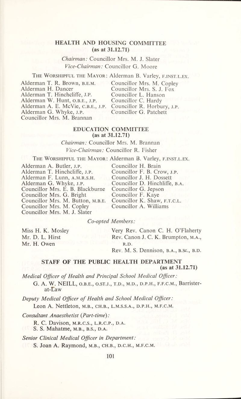 HEALTH AND HOUSING COMMITTEE (as at 31.12.71) Chairman: Councillor Mrs. M. J. Slater Vice-Chairman: Councillor G. Moore The Worshipful the Mayor: Alderman Alderman T. R. Brown, b.e.m. Alderman H. Dancer Alderman T. Hinchcliffe, J.P. Alderman W. Hunt, q.b.e., j.p. Alderman A. E. McVie, c.b.e., j.p. Alderman G. Whyke, j.p. Councillor Mrs. M. Brannan B. Varley, f.inst.l.ex. Councillor Mrs. M. Copley Councillor Mrs. S. J. Fox Councillor L. Hanson Councillor C. Hardy Councillor R. Horbury, j.p. Councillor G. Patchett EDUCATION COMMITTEE (as at 31.12.71) Chairman: Councillor Mrs. M. Brannan Vice-Chairman: Councillor R. Fisher The Worshipful the Mayor: Alderman B. Varley, f.inst.l.ex. Alderman A. Butler, j.p. Alderman T. Hinchcliffe, j.p. Alderman F. Lunn, a.m.r.s.h. Alderman G. Whyke, j.p. Councillor Mrs. E. B. Blackburne Councillor Mrs. G. Bright Councillor Mrs. M. Button, m.b.e. Councillor Mrs. M. Copley Councillor Mrs. M. J. Slater Councillor H. Brain Councillor F. B. Crow, j.p. Councillor J. H. Dossett Councillor D. Hinchliffe, b.a. Councillor G. Jepson Councillor F. Kaye Councillor K. Shaw, f.t.c.l. Councillor A. Williams Miss H. K. Mosley Mr. D. L. Hirst Mr. H. Owen Co-opted Members: Very Rev. Canon C. H. O’Flaherty Rev. Canon J. C. K. Brumpton, M.A., R.D. Rev. M. S. Dennison, b.a., b.sc., b.d. STAFF OF THE PUBLIC HEALTH DEPARTMENT (as at 31.12.71) Medical Officer of Health and Principal School Medical Officer: G. A. W. NEILL, o.b.e., o.st.j., t.d., m.d., d.p.h., f.f.c.m., Barrister- at-Law Deputy Medical Officer of Health and School Medical Officer: Leon A. Nettleton, m.b., ch.b., l.m.s.s.a., d.p.h., m.f.c.m. Consultant Anaesthetist (Part-time): R. C. Davison, m.r.c.s., l.r.c.p., d.a. S. S. Mahatme, m.b., b.s., d.a. Senior Clinical Medical Officer in Department: S. Joan A. Raymond, m.b., ch.b., d.c.h., m.f.c.m.