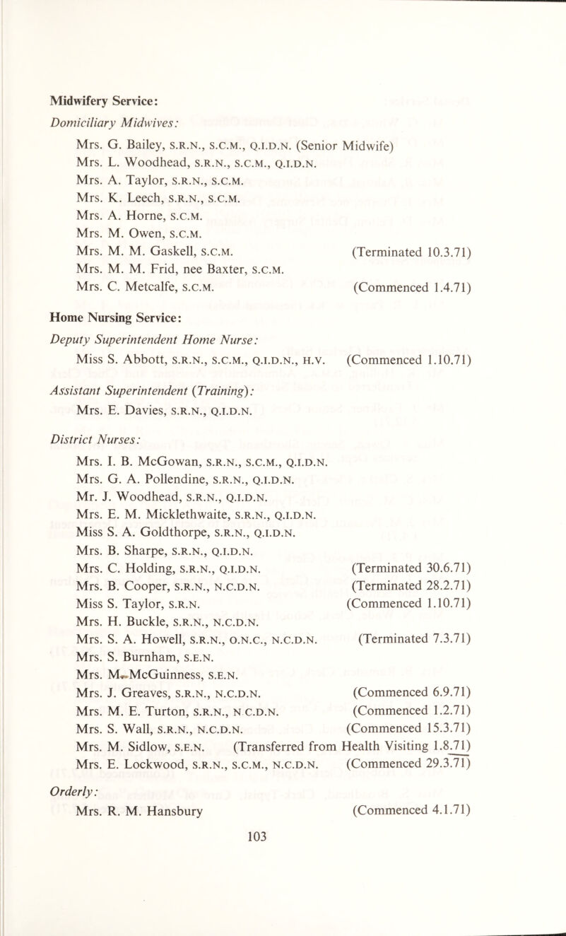 Midwifery Service: Domiciliary Midwives: Mrs. G. Bailey, s.r.n., s.c.m., q.i.d.n. (Senior Midwife) Mrs. L. Woodhead, s.r.n., s.c.m., q.i.d.n. Mrs. A. Taylor, s.r.n., s.c.m. Mrs. K. Leech, s.r.n., s.c.m. Mrs. A. Horne, s.c.m. Mrs. M. Owen, s.c.m. Mrs. M. M. Gaskell, s.c.m. (Terminated 10.3.71) Mrs. M. M. Frid, nee Baxter, s.c.m. Mrs. C. Metcalfe, s.c.m. (Commenced 1.4.71) Home Nursing Service: Deputy Superintendent Home Nurse: Miss S. Abbott, s.r.n., s.c.m., q.i.d.n., h.v. (Commenced 1.10.71) Assistant Superintendent (Training): Mrs. E. Davies, s.r.n., q.i.d.n. District Nurses: Mrs. I. B. McGowan, s.r.n., s.c.m., q.i.d.n. Mrs. G. A. Pollendine, s.r.n., q.i.d.n. Mr. J. Woodhead, s.r.n., q.i.d.n. Mrs. E. M. Micklethwaite, s.r.n., q.i.d.n. Miss S. A. Goldthorpe, s.r.n., q.i.d.n. Mrs. B. Sharpe, s.r.n., q.i.d.n. Mrs. C. Holding, s.r.n., q.i.d.n. Mrs. B. Cooper, s.r.n., n.c.d.n. Miss S. Taylor, s.r.n. Mrs. H. Buckle, s.r.n., n.c.d.n. Mrs. S. A. Howell, s.r.n., o.n.c., n.c.d.n. Mrs. S. Burnham, s.e.n. Mrs. M^McGuinness, s.e.n. Mrs. J. Greaves, s.r.n., n.c.d.n. Mrs. M. E. Turton, s.r.n., n.c.d.n. Mrs. S. Wall, s.r.n., n.c.d.n. Mrs. M. Sidlow, s.e.n. (Transferred from Mrs. E. Lockwood, s.r.n., s.c.m., n.c.d.n. Orderly: Mrs. R. M. Hansbury (Terminated 30.6.71) (Terminated 28.2.71) (Commenced 1.10.71) (Terminated 7.3.71) (Commenced 6.9.71) (Commenced 1.2.71) (Commenced 15.3.71) Health Visiting 1.8.71) (Commenced 29.3.71) (Commenced 4.1.71)