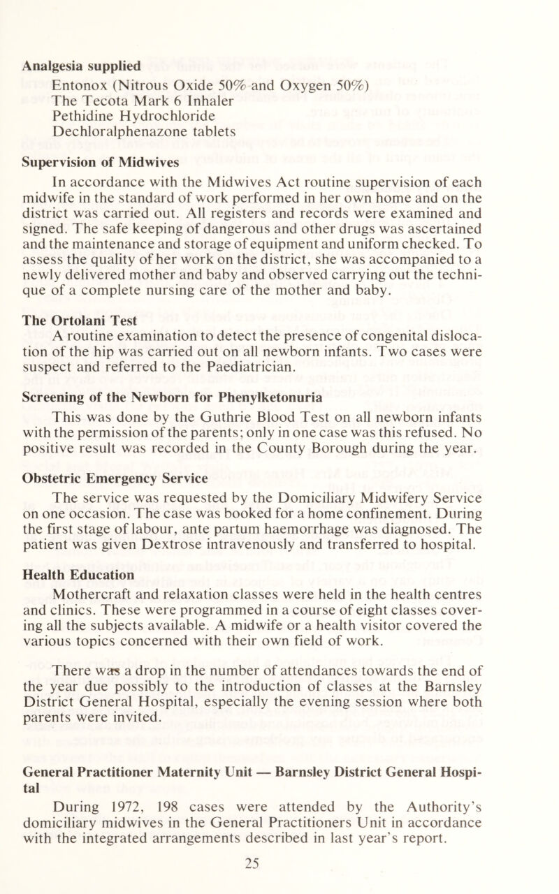 Analgesia supplied Entonox (Nitrous Oxide 50% and Oxygen 50%) The Tecota Mark 6 Inhaler Pethidine Hydrochloride Dechloralphenazone tablets Supervision of Midwives In accordance with the Midwives Act routine supervision of each midwife in the standard of work performed in her own home and on the district was carried out. All registers and records were examined and signed. The safe keeping of dangerous and other drugs was ascertained and the maintenance and storage of equipment and uniform checked. To assess the quality of her work on the district, she was accompanied to a newly delivered mother and baby and observed carrying out the techni- que of a complete nursing care of the mother and baby. The Ortoiani Test A routine examination to detect the presence of congenital disloca- tion of the hip was carried out on all newborn infants. Two cases were suspect and referred to the Paediatrician. Screening of the Newborn for Phenylketonuria This was done by the Guthrie Blood Test on all newborn infants with the permission of the parents; only in one case was this refused. No positive result was recorded in the County Borough during the year. Obstetric Emergency Service The service was requested by the Domiciliary Midwifery Service on one occasion. The case was booked for a home confinement. During the first stage of labour, ante partum haemorrhage was diagnosed. The patient was given Dextrose intravenously and transferred to hospital. Health Education Mothercraft and relaxation classes were held in the health centres and clinics. These were programmed in a course of eight classes cover- ing all the subjects available. A midwife or a health visitor covered the various topics concerned with their own field of work. There was a drop in the number of attendances towards the end of the year due possibly to the introduction of classes at the Barnsley District General Hospital, especially the evening session where both parents were invited. General Practitioner Maternity Unit — Barnsley District General Hospi- tal During 1972, 198 cases were attended by the Authority’s domiciliary midwives in the General Practitioners Unit in accordance with the integrated arrangements described in last year's report.