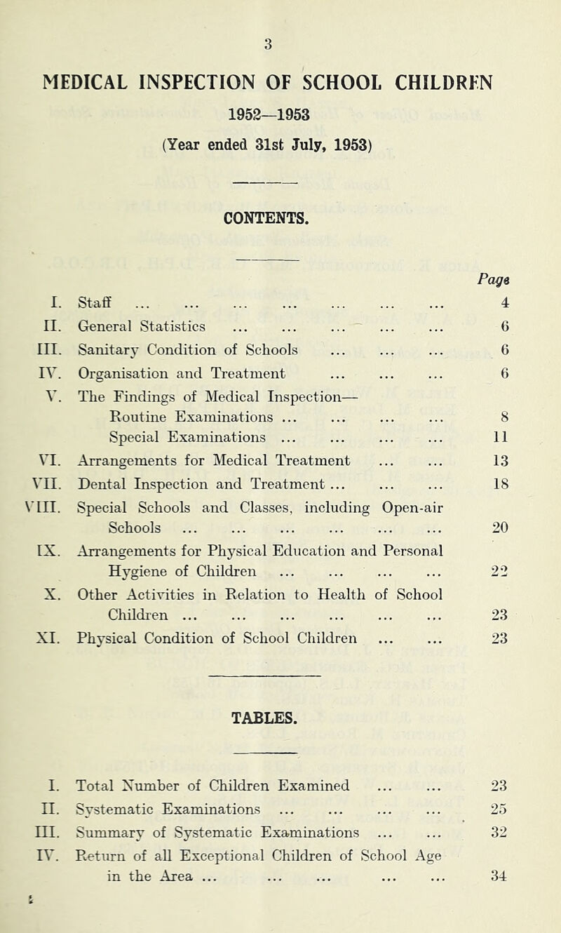 MEDICAL INSPECTION OF SCHOOL CHILDREN 1952—1953 (Year ended 31st July, 1953) CONTENTS. I. II. III. IV. V. VI. VII. VLII. IX. X. XI. Staff General Statistics ... ... ... Sanitary Condition of Schools Organisation and Treatment The Findings of Medical Inspection- Routine Examinations ... Special Examinations ... Arrangements for Medical Treatment Dental Inspection and Treatment ... Special Schools and Classes, including Open-air Schools Arrangements for Physical Education and Personal Hygiene of Children Other Activities in Relation to Health of School Children ... Physical Condition of School Children Page 4 6 6 6 8 11 13 18 20 22 23 23 TABLES. I. Total Number of Children Examined ... ... 23 II. Systematic Examinations ... ... ... ... 25 III. Summary of Systematic Examinations ... ... 32 IV. Return of all Exceptional Children of School Age in the Area ... ... ... ... ... 34