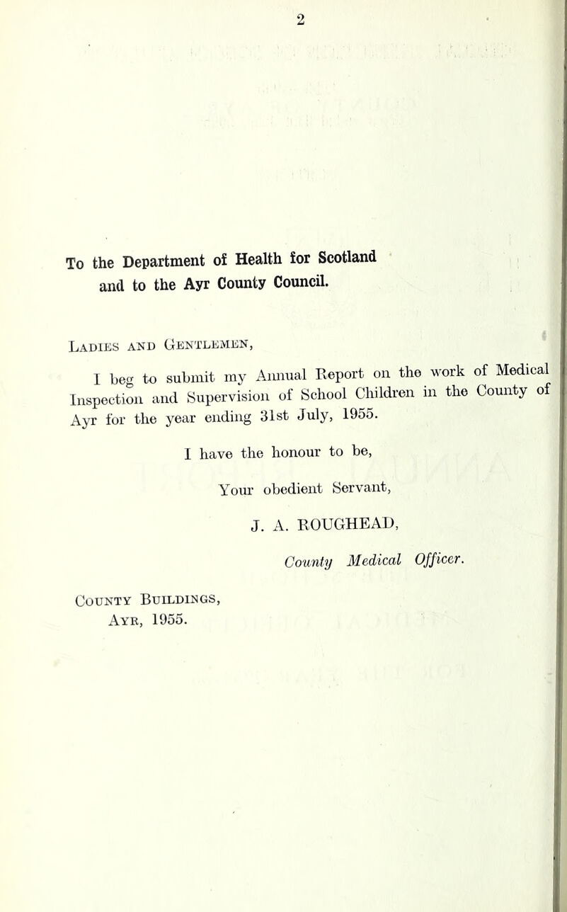 To the Department of Health for Scotland and to the Ayr County Council. Ladies and Gentlemen, I beg to submit my Annual Report on the work of Medical Inspection and Supervision of School Children in the County of Ayr for the year ending 31st July, 1955. I have the honour to be, Your obedient Servant, J. A. ROUGHEAD, County Medical Officer. County Buildings, Ayr, 1955.