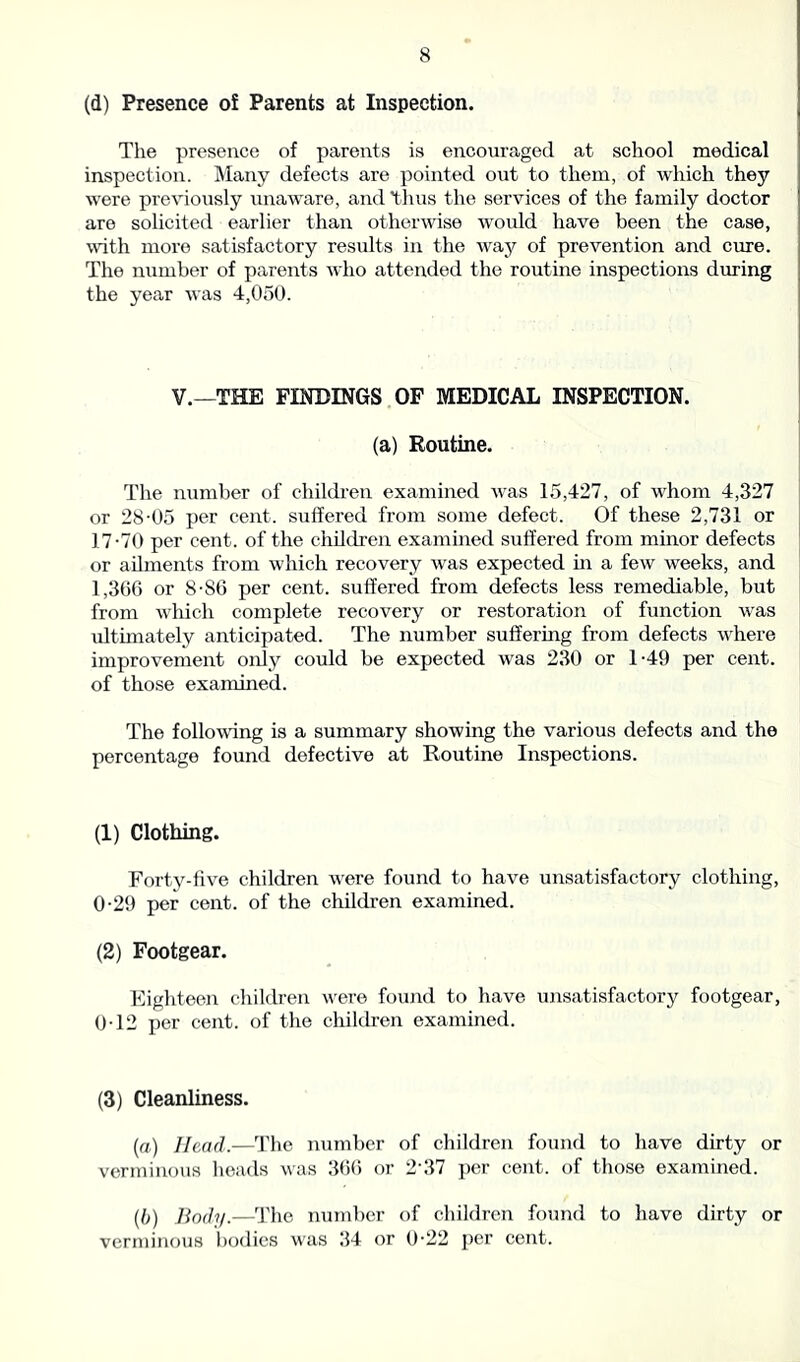 (d) Presence of Parents at Inspection. The presence of parents is encouraged at school medical inspection. Many defects are pointed out to them, of which they were previously unaware, and 'thus the services of the family doctor are solicited earlier than otherwise would have been the case, with more satisfactory results in the way of prevention and cure. The number of parents who attended the routine inspections during the year was 4,050. V.—THE FINDINGS OF MEDICAL INSPECTION. (a) Routine. The number of children examined was 15,427, of whom 4,327 or 28-05 per cent, suffered from some defect. Of these 2,731 or 17-70 per cent, of the children examined suffered from minor defects or ailments from which recovery was expected in a few weeks, and 1,366 or 8-86 per cent, suffered from defects less remediable, but from which complete recovery or restoration of function wras ultimately anticipated. The number suffering from defects where improvement oidy could be expected was 230 or 1-49 per cent, of those examined. The following is a summary showing the various defects and the percentage found defective at Routine Inspections. (1) Clothing. Forty-five children were found to have unsatisfactory clothing, 0-29 per cent, of the children examined. (2) Footgear. Eighteen children were found to have unsatisfactory footgear, 0-12 per cent, of the children examined. (3) Cleanliness. (a) Head.—The number of children found to have dirty or verminous heads was 366 or 237 per cent, of those examined. (b) Body.—rThe number of children found to have dirty or verminous bodies was 34 or 0-22 per cent.