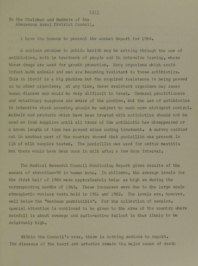 To the Chairman and Members of the Aberaeron Rural District Council, I have the honour to present the Annual Report for 1964, A serious problem to public health may be arising through the use of antibiotics, both in treatment of people and in intensive farming, where these drugs are used for growth promotion. Many organisms which could infect both animals and man are becoming resistant to these antibiotics. This in itself is a big problem but the acquired resistance is being passed on to other organisms| at any time, these resistant organisms may cause human disease and would be very difficult to treat. General practitioners and veterinary surgeons are aware of the problem, but the use of antibiotics in intensive stock breeding should be subject to much more stringent control. Animals and products which have been treated with antibiotics should not be used as food supplies until all trace of the antibiotic has disappeared or a known length of time has passed since ending treatment, A survey carried out in another part of the country showed that penicillin was present in 11% of milk samples tested. The penicillin was used for cattle mastitis but there would have been none in milk after a few days interval. The Medical Research Council Monitoring Report gives results of the amount of strontiurn~90 in human bone. In children, the average levels for the first half of 1964 were approximately twice as high as during the corresponding months of 1963. These increases were due to the large scale atmospheric nuclear tests held in 1961 and 1962. The levels are, however, v;ell below the maximum permissible. For the collection of samples, special attention is continued to be given to the area of the country vvhere rainfall is about average and radio-active fallout is thus likely to be relatively high. Within the Council's area, there is nothing serious to report. The diseases of the heart and arteries remain the major cause of death