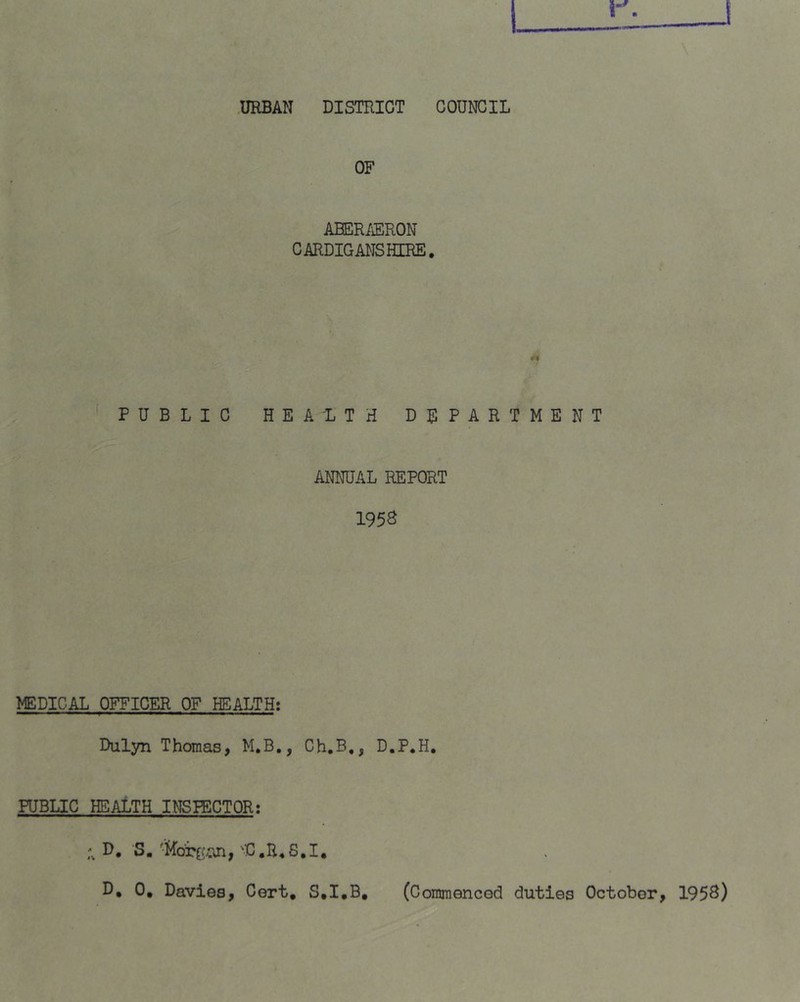 URBAN DISTRICT COUNCIL OF ABER/iERON CARDIGMISHERE. t9 PUBLIC HEALTH DEPARTMENT ANNUAL REPORT 195S MEDICAL OFFICER OF HEALTH: Dulyn Thomas, M.B,, Ch.B,, D.P.H, PUBLIC HEALTH INSPECTOR: D, S. 'D.B^S.I,