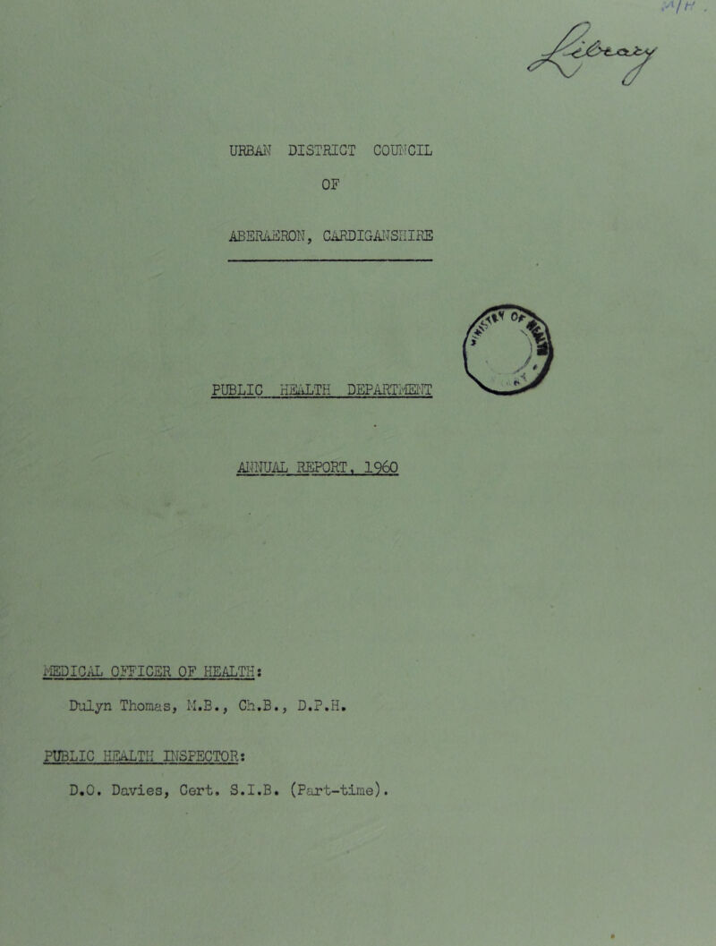 URBM DISTRICT COUIiCIL OF ABSRiiFRDN, CARDIGMSIIIKE PUBLIC KEiiLTH DEPARTi''iEi'IT iU^NUM. REPORT. I960 i«ICAL Q]^T'ICER OF HEALTH: Dulyn Thomas, M.B., Ch.B., D.P.H, PUBLIC HE^TII DfSPECTQR; D,0. Davies, Cert. S.I.B. (Part-time).