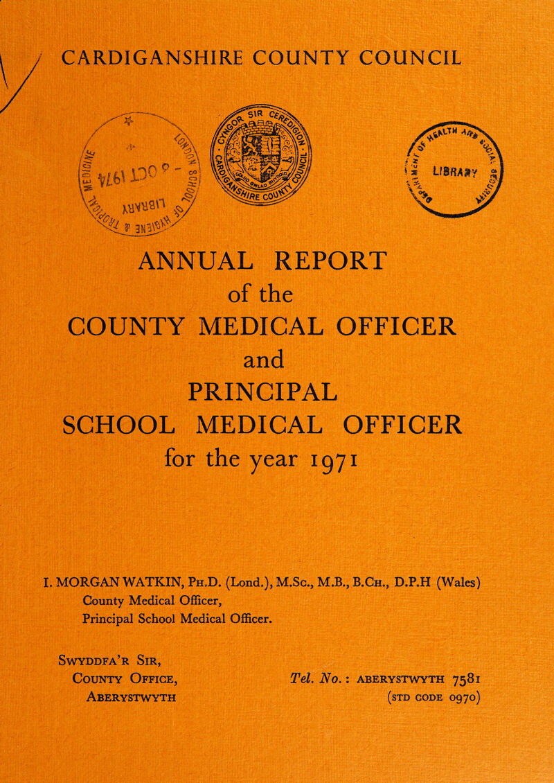 CARDIGANSHIRE COUNTY COUNCIL ANNUAL REPORT of the COUNTY MEDICAL OFFICER and PRINCIPAL SCHOOL MEDICAL OFFICER for the year 1971 I. MORGAN WATKIN, Ph,D. (Lond.), M.Sc., M.B., B.Ch., D.P.H (Wales) County Medical Officer, Principal School Medical Officer. Swyddfa’r Sir, County Office, Aberystwyth Tel. No.: Aberystwyth 7581 (STD CODE O970)