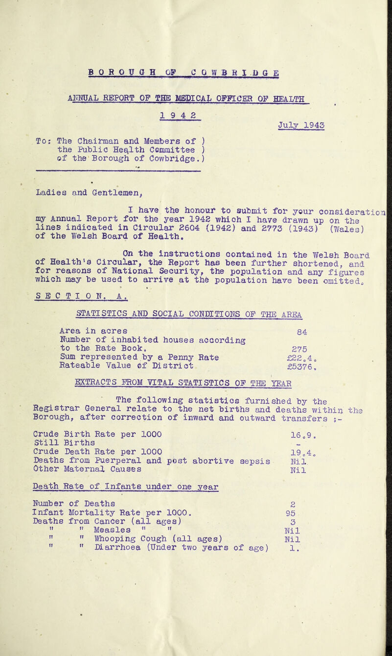 ANNUAL REPORT OF THE MEDICAL OFFICER OF HEat/PR 19 4 2 To; The Chairman and Members of ) the Public Health Committee ) of the Borough of Cowbridge.) July 1945 Ladies and Gentlemen* I have the honour to submit for your consideration my Annual Report for the year 1942 which I have drawn up on the lines indicated in Circular 2604 (1942) and 2773 (1943) (Wales) of the Welsh Board of Health. On the instructions contained in the Welsh Board of Health's Circular, the Report has been further shortened, and for reasons of National Security, the population and any figures which may be used to arrive at the population have been omitteda SECTION, A, STATISTICS AND SOCIAL CONDITIONS OP THE AREA Area in acres 84 Number of inhabited houses according to the Rate Book. 275 Sum represented by a Penny Rate £22040 Rateable Value Of District £5376. EXTRACTS PROM VITAL STATISTICS OF THE TEAR The following statistics furnished by the Registrar General relate to the net births and deaths within the Borough, after correction of inward and outward transfers Crude Birth Rate per 1000 16 <,9. Still Births Crude Death Rate per 1000 1904o Deaths from Puerperal and post abortive sepsis Nil. Other Maternal Causes Nil Death Rate of Infants under one year Number of Deaths 2 Infant Mortality Rate per 1000. 95 Deaths from Cancer (all ages) 3 n ” Measles H  Nil   Whooping Cough (all ages) Nil  11 Diarrhoea (Under two years of age) 1.