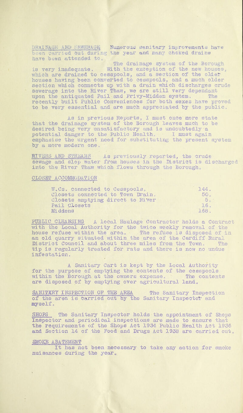 DHAI.KA.GK AM1> SEWERAGE Kuiserous sanitary improvements have been carried out during the year and many choked drains have been attended toe The drainage system of the Borough is very inadequate. With the exception of the new houses, which are drained to cesspools, and a section of the older houses having been converted to cesspools, and a much older section which connects up with a drain which discharges crude sewerage into the Elver Thaw, we are still very dependant upon the antiquated Pail-and Privy-Midden system. The recently built Public Conveniences for both sexes have proved to be very essential and are much appreciated by the public. As in previous Reports, I must once more state that the drainage system of the Borough leaves much to be desired being very unsatisfactory and is undoubtedly-a potential danger to the Public Health, I must again emphasise the urgent need for substituting the present system by a more modern one. RIVERS AED STREAMS As previously reported, the crude sewage and slop water from houses in the District is discharged into the River Thaw which flows through the Borough0 CLOSET ACCOMMODATION W.Cs* connected to Cesspools0 144. Closets connected to Town Drain, 50c Closets emptying direct to River 5e' Pail Closets 16. Middens 168. PUBLIC 0LEAHS1HG A local Haulage Contractor holds a Contract with the Local Authority for the twice weekly removal of the house refuse within the area. The refuse is disposed of in an old quarry situated within the area of the Cardiff Rural District Council and about three miles from the Town. The tip is regularly treated for rats and there is now no undue infestation. 71 Sanitary Cart is kept by the Local Authority for the purpose of emptying the contents of the cesspools within the Borough, at the owners expense,. The contents are disposed of by emptying over agricultural land* SAKITARY INSPECTION OF THE AREA The Sanitary Inspection of the area is carried out by the Sanitary Inspector and myselfo SHOPS The Sanitary Inspector holds the appointment of Shops Inspector and periodical inspections are made to ensure that the requirements of the Shops Act 1934 Public Health Act 1936 and Section 14 of the Food and Drugs Act 1938 are carried out0 SMOKE ABATEMENT It has not been necessary to take any action for smoke nuisances during the year0