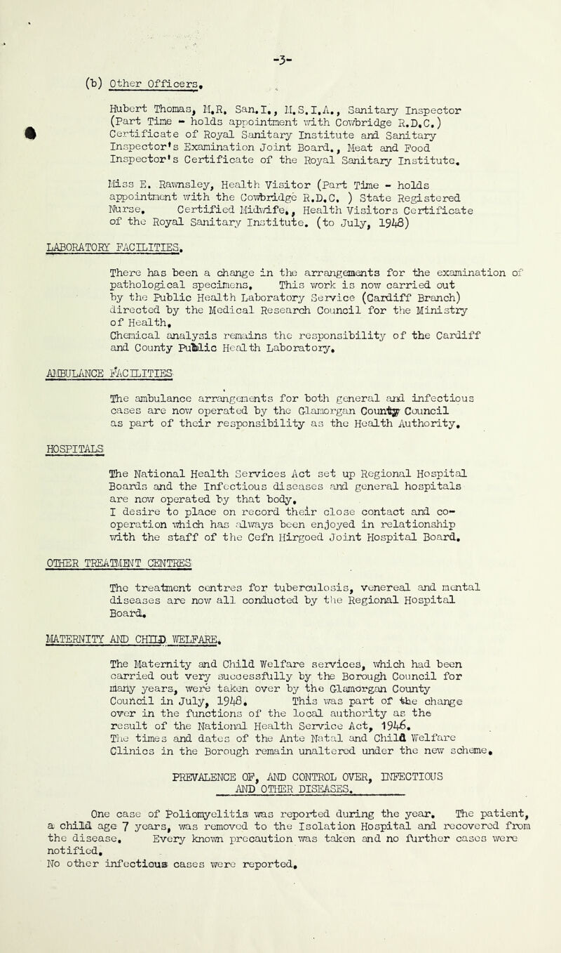 (^) other Officers, -3- Hubert Thomas, M,R, San,I,, M.S.I.A., Sanitary Inspector (part Tine *» holds appointment with Cowbridge R,D,C,) 0 Certificate of Royal Sanitary Institute and Sanitary- Inspector* s Examination Joint Board,, Meat and Pood Inspector's Certificate of the Royal Sanitary Institute, Miss E. Rawnsley, Health Visitor (Part Time - holds appointment with the Cowbridge R,D,C, ) State Registered Nurse, Certified Midwife,, Health Visitors Certificate of the Royal Sanitary Institute, (to July, 192*8) LABORATORY FACILITIES, Ther-e has been a change in the arrangements for the examination of pathological specimens. This work is now carried out by the Public Health Laboratory Service (Cardiff Branch) directed by the Medical Research Council for the Ministry of Health, Chemical analysis remains the responsibility of the Cardiff and County PuMic Health Laboratory, AI.IBUL/iNCE i!2\CILITIES The ambulance arrangements for both general and infectious cases are nov; opera-bed by the Glamorgan Countsy Council as part of their responsibility as the Health Authority, HOSPITALS The National Health Services Act set up Regional Hospital Boards and the Infectious diseases and general hospitals are nov\r operated by that body, I desire to place on record their close contact and co- operation M^iich has filways been enjoyed in relationship -with the staff of the Cefn Hirgoed Joint Hospital Board, OTHER TREATtJMT CENTRES The trea-bment centres for tuberculosis, venereal and mental diseases are now all conducted by the Regional Hospital Board, MATERNITY AND CHIII>. WELFARE. The Maternity and Child Welfare services, Which had been carried out very successfully by the Borough Council for many years, were taken over by the Glamorgan County Couhcil in July, 192|8, This was part of the change over in the functions of the local authority as the result of the National Health Service Act, 192*-6, The times and dates of the Ante Natal and Child Welfare Clinics in the Borough remain unaltered under the new scheme, PREVALENCE OP, AND CONTROL OVER, INFECTIOUS AND OTHER DISEASES. One case of Poliomyelitis -was reported during the year. The patient, a child, age 7 years, was removed to the Isolation Hospital and recovered from the disease. Every known i:)rccaution was taken and no farther cases were notified. No other infectious cases were reported.