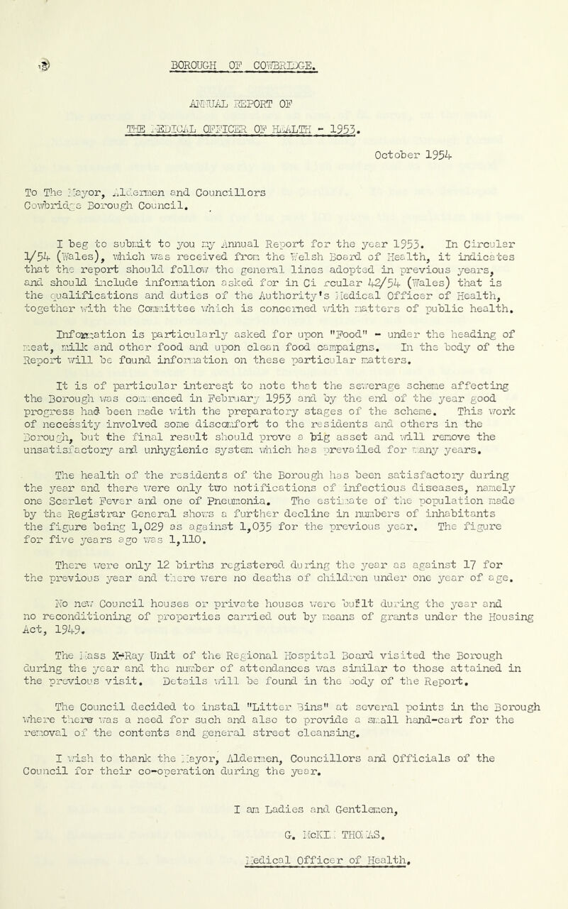 iuUrnL REPORT OP THE I'BDIGRL OFPICER OP HEALTH - 1933. October 1934 To The Jloyor, xilclemien and Councillors Cowbridce Borough Council. I beg to subrdt to you ny hnnual Report for the year 1953. In Circular l/^l^ (wales), vHich was received fron the W'elsh Board of Health, it indicates that the report should follow the general lines adopted in previous years, and should include information asked for in Ci rcular 42/54 (Hales) that is the qualifications and duties of the Authority’s Iledical Cfficer of Health, together v/ith the Corrmittee v/hich is concerned v/ith natters of public health. Info:Es;,r.ation is particularly^ asked for upon pood - under the heading of neat, nillc and other food and upon clean food campaigns. In the body of the Report v/ill be found infoixiation on these particular matters. It is of particular interest to note that the sewerage scheme affecting the Borough was comv..enced in Pebruary 1953 and by the end of the year good progress had been made v/ith the preparatory stages of the scheme. This work of necessity involved some discomfort to the residents and others in the Borough, but the final result should prove a big asset and mil remove the unsatisfactory/ ard. unhygienic system which has prevailed for many years. The health of the residents of the Borough has been satisfactory during the year and there were only two notifications of infectious diseases, namely one Scarlet Fever and one of Pneumonia, The estimate of the population made by the Registrar General shows a further decline in numbers of inhabitants the figure being 1,029 as against 1,035 for the previous year. The figure for five years ago was 1,110, There were only 12 births registered during the year as against 17 for the previous year and there were no deaths of children under one year of age. Ho new Council houses or private houses v/ere buflt during the year and no reconditioning of properties carried out by means of grants under the Housing Act, 1949. The Hass X‘Ray Unit of the Regional Hospital Board visited the Borough during the year and the number of attendances was similar to those attained in the previous visit. Details will be found in the aody of the Report, The Council decided to instal Litter Bins at several points in tlie Borough where therw was a need for such and also to provide a sm.all hand-cart for the removal of the contents and general street cleansing, I i/ish to thanlc the Hayor, Aldermen, Councillors and Officials of the Council for their co-operation during the year. I am Ladies and Gentlemen, G. HcKL: THGl^S. Iledical Officer of Health,