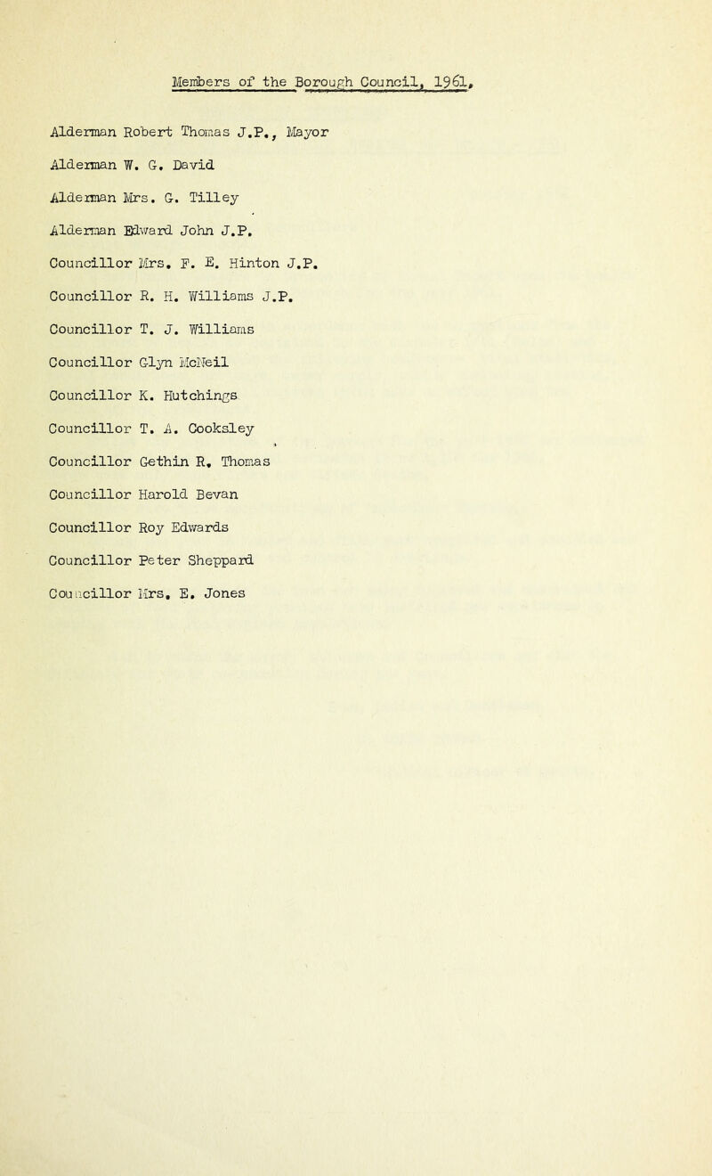 Members oi'* the Borough Council^ 196l, Alderman Robert Thomas J.P,, 1/Iayor Alderman W. G, David Alderman Mrs. G. Tilley Alderman Edv/ard John J.P, Councillor Mrs, P. E. Hinton J.P. Councillor R. H. Yifilliams J.P, Councillor T. J. f^illiams Councillor Glyn McNeil Councillor K. Hutchings Councillor T. A. Cooksley Councillor Gethin R, Thomas Councillor Harold Sevan Councillor Roy Edwards Councillor Peter Sheppard Councillor Mrs, E, Jones