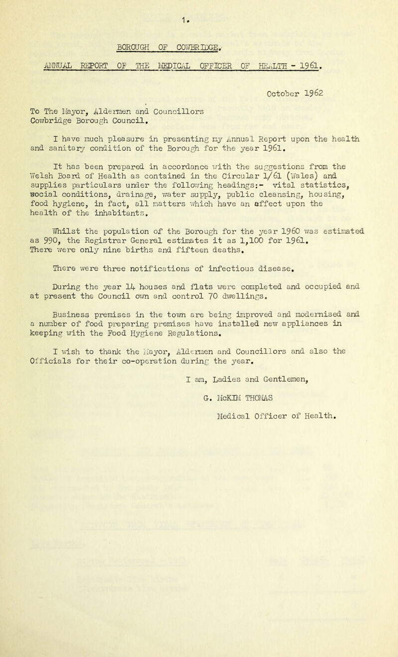 1 BOROUGH OF COvffiRIDGE. AMiiL REPORT OF IHE I/IEDIGAL OFFICER OF HEiU^TH ~ 19 6l. October 1962 To The Mayor, Aldermen and Councillors Cowbridge Borough Council, I have much pleasure in presenting my Annual Report upon the health and sanitary condition of the Borough for the year 1961, It has been prepared in accordance v/ith the suggestions from the Welsh Board of Health as contained in the Circular l/6l (‘yales) and supplies particulars under the follov/ing headings;- vital statistics, Hocial conditions, drainage, water supply, public cleansing, housing, food hygiene, in fact, all matters which have an affect upon the health of the inhabitants. Whilst the population of the Borough for the year I960 was estimated as 990, the Registrar General estimates it as 1,100 for 1961, There were only nine births and fifteen deaths. There were three notifications of infectious disease. During the year 14 houses and flats v/ere completed and occupied and at present the Council own and control 70 dwellings. Business premises in the town are being improved and modernised and a number of food preparing premises have installed new appliances in keeping with the Food Hygiene Regulations, I wish to thank the Mayor, Aldermen and Councillors and also the Officials for their co-operation during the year, I am. Ladies and Gentlemen, G. McKni THOf/I/iS Medical Officer of Health,