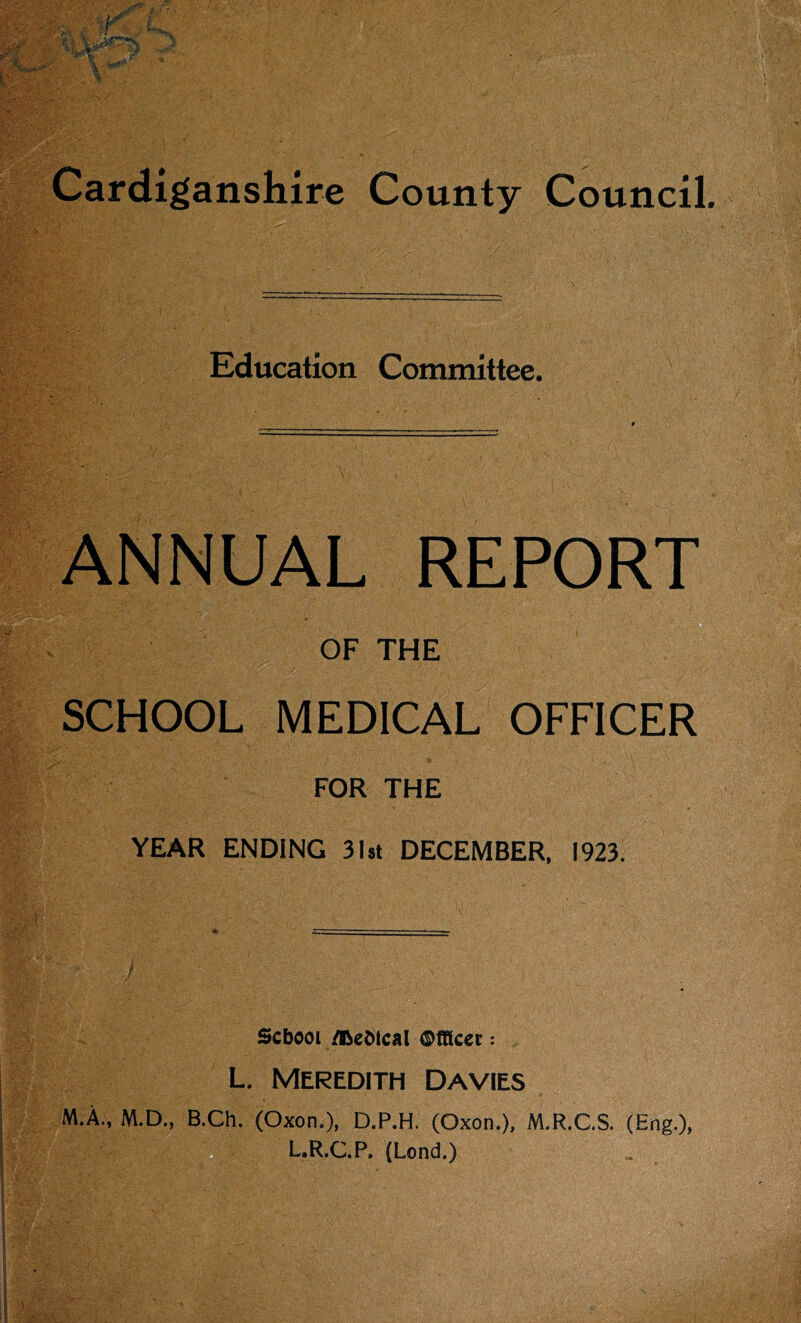 ^ V Cardiganshire County Council. Education Committee. ANNUAL REPORT OF THE SCHOOL MEDICAL OFFICER FOR THE YEAR ENDING 3l5t DECEMBER. 1923. School /Dehtcal Ofllcet: L. Meredith Davies M.A„ M.D., B^. (Oxon.), D.P.H. (Oxon.), M.R.C.S. (Eng.), L.R.C.P. (Lend.)