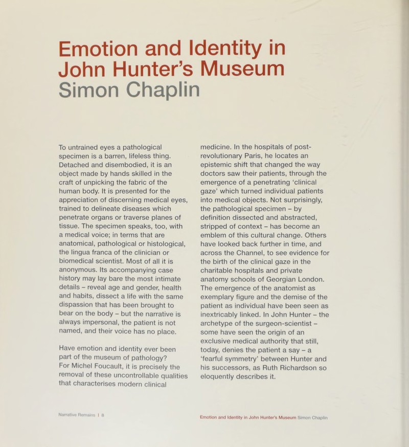 John Hunter’s Museum Simon Chaplin To untrained eyes a pathological specimen is a barren, lifeless thing. Detached and disembodied, it is an object made by hands skilled in the craft of unpicking the fabric of the human body. It is presented for the appreciation of discerning medical eyes, trained to delineate diseases which penetrate organs or traverse planes of tissue. The specimen speaks, too, with a medical voice; in terms that are anatomical, pathological or histological, the lingua franca of the clinician or biomedical scientist. Most of all it is anonymous. Its accompanying case history may lay bare the most intimate details - reveal age and gender, health and habits, dissect a life with the same dispassion that has been brought to bear on the body - but the narrative is always impersonal, the patient is not named, and their voice has no place. Have emotion and identity ever been part of the museum of pathology? For Michel Foucault, it is precisely the removal of these uncontrollable qualities that characterises modern clinical Narrative Remains I 8 medicine. In the hospitals of post- revolutionary Paris, he locates an epistemic shift that changed the way doctors saw their patients, through the emergence of a penetrating ‘clinical gaze’ which turned individual patients into medical objects. Not surprisingly, the pathological specimen - by definition dissected and abstracted, stripped of context - has become an emblem of this cultural change. Others have looked back further in time, and across the Channel, to see evidence for the birth of the clinical gaze in the charitable hospitals and private anatomy schools of Georgian London. The emergence of the anatomist as exemplary figure and the demise of the patient as individual have been seen as inextricably linked. In John Hunter - the archetype of the surgeon-scientist - some have seen the origin of an exclusive medical authority that still, today, denies the patient a say - a ‘fearful symmetry’ between Hunter and his successors, as Ruth Richardson so eloquently describes it.