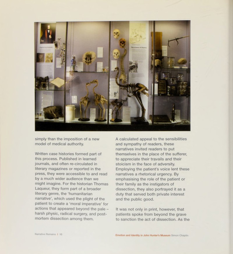 simply than the imposition of a new model of medical authority. Written case histories formed part of this process. Published in learned journals, and often re-circulated in literary magazines or reported in the press, they were accessible to and read by a much wider audience than we might imagine. For the historian Thomas Laqueur, they form part of a broader literary genre, the ‘humanitarian narrative’, which used the plight of the patient to create a ‘moral imperative’ for actions that appeared beyond the pale - harsh physic, radical surgery, and post- mortem dissection among them. Narrative Remains I 10 A calculated appeal to the sensibilities and sympathy of readers, these narratives invited readers to put themselves in the place of the sufferer, to appreciate their travails and their stoicism in the face of adversity. Employing the patient’s voice lent these narratives a rhetorical urgency. By emphasising the role of the patient or their family as the instigators of dissection, they also portrayed it as a duty that served both private interest and the public good. It was not only in print, however, that patients spoke from beyond the grave to sanction the act of dissection. As the