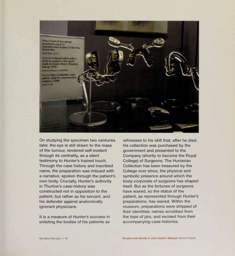 (Rear A set of five dental pros theses used for reconstructive surgery in the First World War RCSOHHC 20.912 (Centre) A dental splint with a plate to support a skin graft, made at Queen Mary's Hospital. Sidcup. 1918 Science Museum A6O09S6 (Front) Kyle's malleable nasal splints, used for retonstrucuwe surgery, c.1918 HCSKX66 On studying the specimen two centuries later, the eye is still drawn to the mass of the tumour, rendered self-evident through its centrality, as a silent testimony to Hunter’s trained touch. Through the case history and inscribed name, the preparation was imbued with a narrative, spoken through the patient’s own body. Crucially, Hunter’s authority in Thurlow’s case-history was constructed not in opposition to the patient, but rather as his servant, and his defender against anatomically ignorant physicians. It is a measure of Hunter’s success in enlisting the bodies of his patients as witnesses to his skill that, after he died, his collection was purchased by the government and presented to the Company (shortly to become the Royal College) of Surgeons. The Hunterian Collection has been treasured by the College ever since, the physical and symbolic presence around which the body-corporate of surgeons has shaped itself. But as the fortunes of surgeons have waxed, so the status of the patient, as represented through Hunter’s preparations, has waned. Within the museum, preparations were stripped of their identities: names scrubbed from the tops of jars, and excised from their accompanying case-histories.