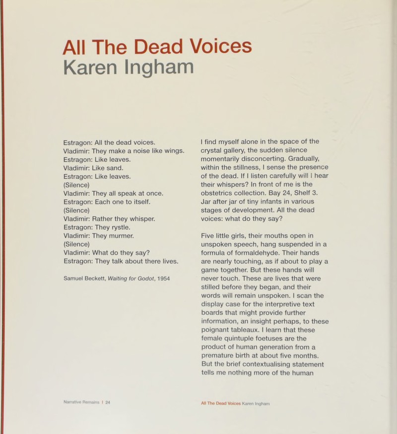 Karen Ingham Estragon: All the dead voices. Vladimir: They make a noise like wings. Estragon: Like leaves. Vladimir: Like sand. Estragon: Like leaves. (Silence) Vladimir: They all speak at once. Estragon: Each one to itself. (Silence) Vladimir: Rather they whisper. Estragon: They rystle. Vladimir: They murmer. (Silence) Vladimir: What do they say? Estragon: They talk about there lives. Samuel Beckett, Waiting for Godot, 1954 I find myself alone in the space of the crystal gallery, the sudden silence momentarily disconcerting. Gradually, within the stillness, I sense the presence of the dead. If I listen carefully will I hear their whispers? In front of me is the obstetrics collection. Bay 24, Shelf 3. Jar after jar of tiny infants in various stages of development. All the dead voices: what do they say? Five little girls, their mouths open in unspoken speech, hang suspended in a formula of formaldehyde. Their hands are nearly touching, as if about to play a game together. But these hands will never touch. These are lives that were stilled before they began, and their words will remain unspoken. I scan the display case for the interpretive text boards that might provide further information, an insight perhaps, to these poignant tableaux. I learn that these female quintuple foetuses are the product of human generation from a premature birth at about five months. But the brief contextualising statement tells me nothing more of the human