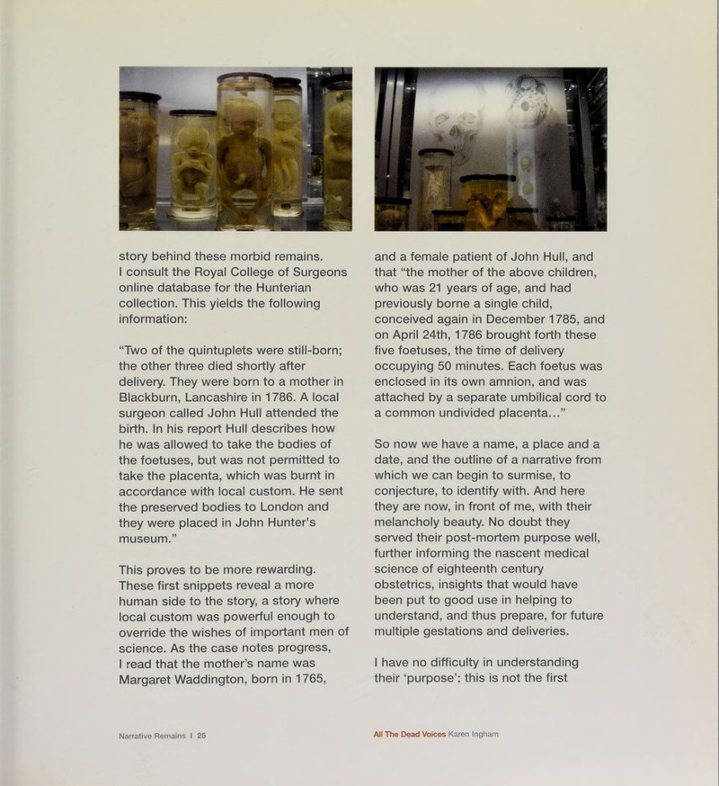 story behind these morbid remains. I consult the Royal College of Surgeons online database for the Hunterian collection. This yields the following information: “Two of the quintuplets were still-born; the other three died shortly after delivery. They were born to a mother in Blackburn, Lancashire in 1786. A local surgeon called John Hull attended the birth. In his report Hull describes how he was allowed to take the bodies of the foetuses, but was not permitted to take the placenta, which was burnt in accordance with local custom. He sent the preserved bodies to London and they were placed in John Hunter's museum.” This proves to be more rewarding. These first snippets reveal a more human side to the story, a story where local custom was powerful enough to override the wishes of important men of science. As the case notes progress, I read that the mother’s name was Margaret Waddington, born in 1765, and a female patient of John Hull, and that “the mother of the above children, who was 21 years of age, and had previously borne a single child, conceived again in December 1785, and on April 24th, 1786 brought forth these five foetuses, the time of delivery occupying 50 minutes. Each foetus was enclosed in its own amnion, and was attached by a separate umbilical cord to a common undivided placenta...” So now we have a name, a place and a date, and the outline of a narrative from which we can begin to surmise, to conjecture, to identify with. And here they are now, in front of me, with their melancholy beauty. No doubt they served their post-mortem purpose well, further informing the nascent medical science of eighteenth century obstetrics, insights that would have been put to good use in helping to understand, and thus prepare, for future multiple gestations and deliveries. I have no difficulty in understanding their ‘purpose’; this is not the first