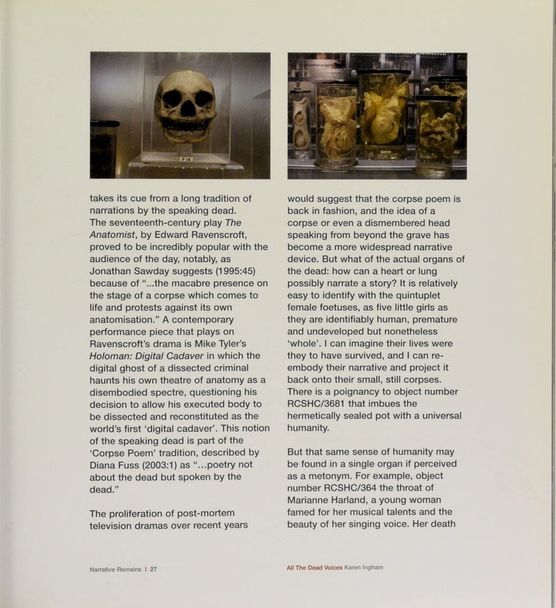 takes its cue from a long tradition of narrations by the speaking dead. The seventeenth-century play The Anatomist, by Edward Ravenscroft, proved to be incredibly popular with the audience of the day, notably, as Jonathan Sawday suggests (1995:45) because of “...the macabre presence on the stage of a corpse which comes to life and protests against its own anatomisation.” A contemporary performance piece that plays on Ravenscroft’s drama is Mike Tyler’s Holoman: Digital Cadaver in which the digital ghost of a dissected criminal haunts his own theatre of anatomy as a disembodied spectre, questioning his decision to allow his executed body to be dissected and reconstituted as the world’s first ‘digital cadaver’. This notion of the speaking dead is part of the ‘Corpse Poem’ tradition, described by Diana Fuss (2003:1) as “...poetry not about the dead but spoken by the dead.” The proliferation of post-mortem television dramas over recent years would suggest that the corpse poem is back in fashion, and the idea of a corpse or even a dismembered head speaking from beyond the grave has become a more widespread narrative device. But what of the actual organs of the dead: how can a heart or lung possibly narrate a story? It is relatively easy to identify with the quintuplet female foetuses, as five little girls as they are identifiably human, premature and undeveloped but nonetheless ‘whole’. I can imagine their lives were they to have survived, and I can re- embody their narrative and project it back onto their small, still corpses. There is a poignancy to object number RCSHC/3681 that imbues the hermetically sealed pot with a universal humanity. But that same sense of humanity may be found in a single organ if perceived as a metonym. For example, object number RCSHC/364 the throat of Marianne Harland, a young woman famed for her musical talents and the beauty of her singing voice. Her death