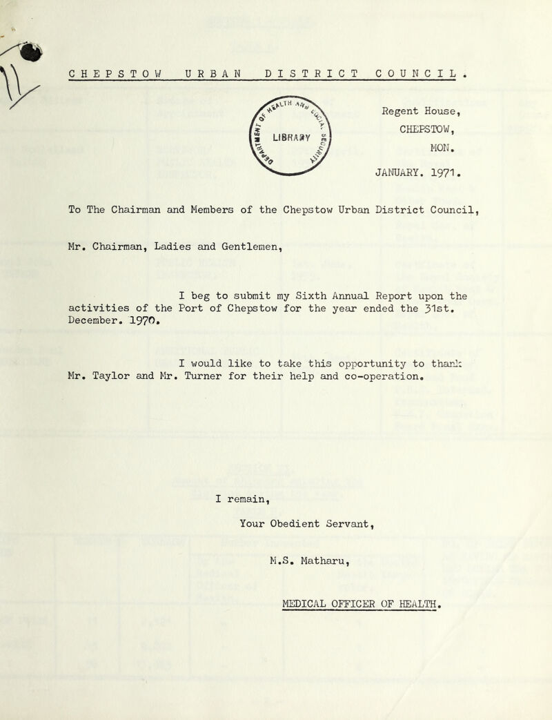 G H E P S TOW URBAN DISTRICT COUNCIL . Regent House, CHEPSTOW, MON. JANUARY. 1971. To The Chairman and Members of the Chepstow Urban District Council, Mr. Chairman, Ladies and Gentlemen, I beg to submit my Sixth Annual Report upon the activities of the Port of Chepstow for the year ended the 31st. December. 1970. I would like to take this opportunity to thanl: Mr. Taylor and Mr. Turner for their help and co-operation. I remain, Your Obedient Servant, M.S. Matharu, MEDICAL OFFICER OF HEALTH,