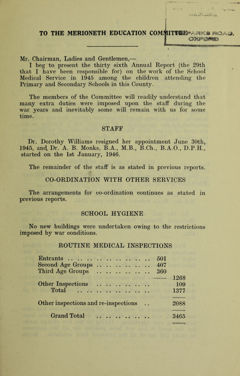 i ^ > u. t n \ TO THE MERIONETH EDUCATION COMmTl®EF^>v5«K« I OXr^3>W) Mr. Chairman, Ladies and Gentlemen,— I beg to present the thirty sixth Annual Report (the 29th that I have been responsible for) on the work of the School Medical Service in 1945 among the children attending the Primary and Secondary Schools in this County. The members of the Committee will readily understand that many extra duties were imposed upon the staff during the war years and inevitably some will remain with us for some time. STAFF Dr. Dorothy Williams resigned her appointment June 30th, 1945, and Dr. A. B. Monks, B.A., M.B., B.Ch., B.A.O., D.P.H., started on the 1st January, 1946. The remainder of the staff is as stated in previous reports. CO-ORDINATION WITH OTHER SERVICES The arrangements for co-ordination continues as stated in previous reports. SCHOOL HYGIENE No new buildings were undertaken owing to the restrictions imposed by war conditions. ROUTINE MEDICAL INSPECTIONS Entrants 501 Second Age Groups 407 Third Age Groups 360 1268 Other Inspections 109 Total 1377 Other inspections and re-inspections .. 2088 Grand Total ,. 3465