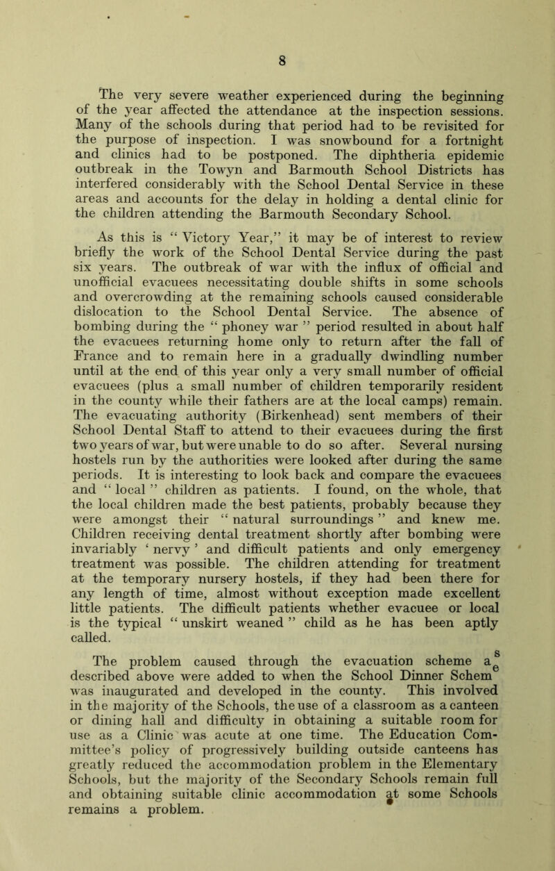 The very severe weather experienced during the beginning of the year affected the attendance at the inspection sessions. Many of the schools during that period had to be revisited for the purpose of inspection. I was snowbound for a fortnight and clinics had to be postponed. The diphtheria epidemic outbreak in the Towyn and Barmouth School Districts has interfered considerably with the School Dental Service in these areas and accounts for the delay in holding a dental clinic for the children attending the Barmouth Secondary School. As this is “ Victory Year,” it may be of interest to review briefly the work of the School Dental Service during the past six years. The outbreak of war with the influx of official and unofficial evacuees necessitating double shifts in some schools and overcrowding at the remaining schools caused considerable dislocation to the School Dental Service. The absence of bombing during the “ phoney war ” period resulted in about half the evacuees returning home only to return after the fall of France and to remain here in a gradually dwindling number until at the end of this year only a very small number of official evacuees (plus a small number of children temporarily resident in the county while their fathers are at the local camps) remain. The evacuating authority (Birkenhead) sent members of their School Dental Staff to attend to their evacuees during the first two years of war, but were unable to do so after. Several nursing hostels run by the authorities were looked after during the same periods. It is interesting to look back and compare the evacuees and “ local ” children as patients. I found, on the whole, that the local children made the best patients, probably because they were amongst their “ natural surroundings ” and knew me. Children receiving dental treatment shortly after bombing were invariably ‘ nervy ’ and difficult patients and only emergency ' treatment was possible. The children attending for treatment at the temporary nursery hostels, if they had been there for any length of time, almost without exception made excellent little patients. The difficult patients whether evacuee or local is the typical “ unskirt weaned ” child as he has been aptly called. g The problem caused through the evacuation scheme a^ described above were added to when the School Dinner Schem was inaugurated and developed in the county. This involved in the majority of the Schools, the use of a classroom as a canteen or dining hall and difficulty in obtaining a suitable room for use as a Clinic ‘ was acute at one time. The Education Com- mittee’s policy of progressively building outside canteens has greatly reduced the accommodation problem in the Elementary Schools, but the majority of the Secondary Schools remain full and obtaining suitable clinic accommodation at some Schools remains a problem.