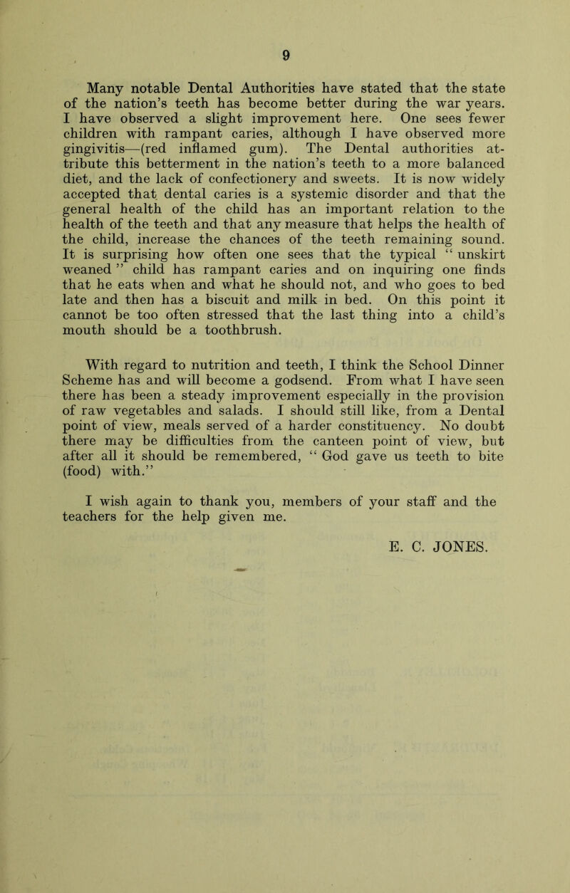 Many notable Dental Authorities have stated that the state of the nation’s teeth has become better during the war years. I have observed a slight improvement here. One sees fewer children with rampant caries, although I have observed more gingivitis—(red inflamed gum). The Dental authorities at- tribute this betterment in the nation’s teeth to a more balanced diet, and the lack of confectionery and sweets. It is now widely accepted that dental caries is a systemic disorder and that the general health of the child has an important relation to the health of the teeth and that any measure that helps the health of the child, increase the chances of the teeth remaining sound. It is surprising how often one sees that the typical “ unskirt weaned ” child has rampant caries and on inquiring one finds that he eats when and what he should not, and who goes to bed late and then has a biscuit and milk in bed. On this point it cannot be too often stressed that the last thing into a child’s mouth should be a toothbrush. With regard to nutrition and teeth, I think the School Dinner Scheme has and will become a godsend. From what I have seen there has been a steady improvement especially in the provision of raw vegetables and salads. I should still like, from a Dental point of view, meals served of a harder constituency. No doubt there may be difficulties from the canteen point of view, but after all it should be remembered, “ God gave us teeth to bite (food) with.” I wish again to thank you, members of your staff and the teachers for the help given me.