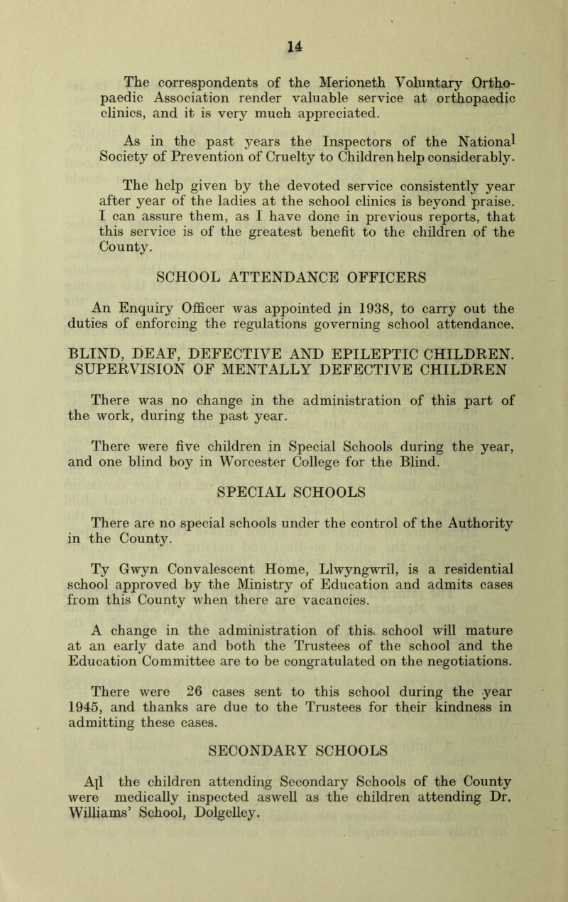 u The correspondents of the Merioneth Voluntary Ortho- paedic Association render valuable service at orthopaedic clinics, and it is very much appreciated. As in the past years the Inspectors of the National Society of Prevention of Cruelty to Children help considerably. The help given by the devoted service consistently year after year of the ladies at the school clinics is beyond praise. I can assure them, as I have done in previous reports, that this service is of the greatest benefit to the children of the County. SCHOOL ATTENDANCE OFFICERS An Enquiry Officer was appointed in 1938, to carry out the duties of enforcing the regulations governing school attendance. BLIND, DEAF, DEFECTIVE AND EPILEPTIC CHILDREN. SUPERVISION OF MENTALLY DEFECTIVE CHILDREN There was no change in the administration of this part of the work, during the past year. There were five children in Special Schools during the year, and one blind boy in Worcester College for the Blind. SPECIAL SCHOOLS There are no special schools under the control of the Authority in the County. Ty Gwyn Convalescent Home, Llwyngwril, is a residential school approved by the Ministry of Education and admits cases from this County when there are vacancies. A change in the administration of this, school will mature at an early date and both the Trustees of the school and the Education Committee are to be congratulated on the negotiations. There were 26 cases sent to this school during the year 1945, and thanks are due to the Trustees for their kindness in admitting these cases. SECONDARY SCHOOLS A|1 the children attending Secondary Schools of the County were medically inspected aswell as the children attending Dr, Williams’ School, Dolgelley.