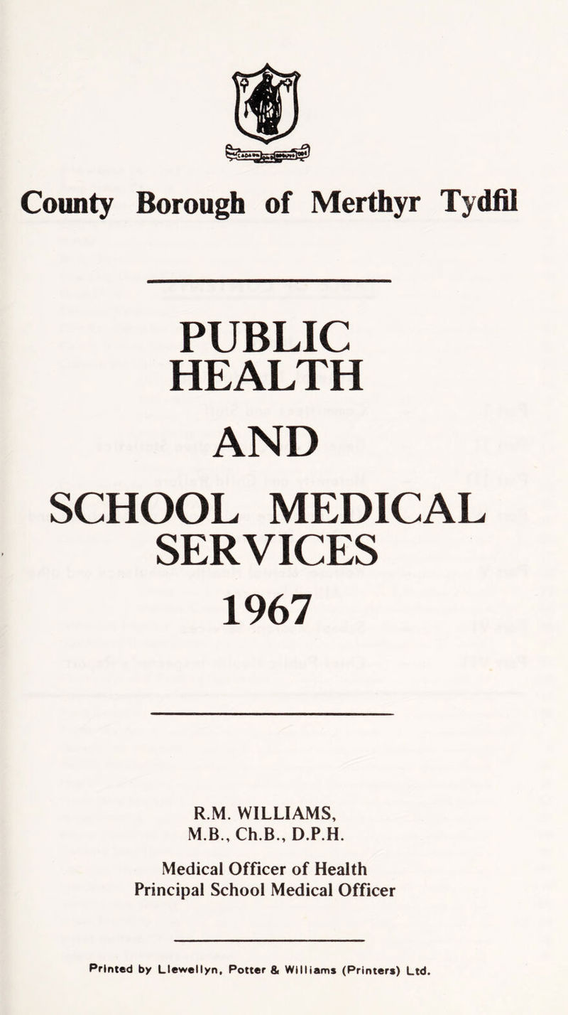 PUBLIC HEALTH AND SCHOOL MEDICAL SERVICES 1967 R.M. WILLIAMS, M.B., Ch.B., D.P.H. Medical Officer of Health Principal School Medical Officer Printed by Llewellyn, Potter & Williams (Printers) Ltd.