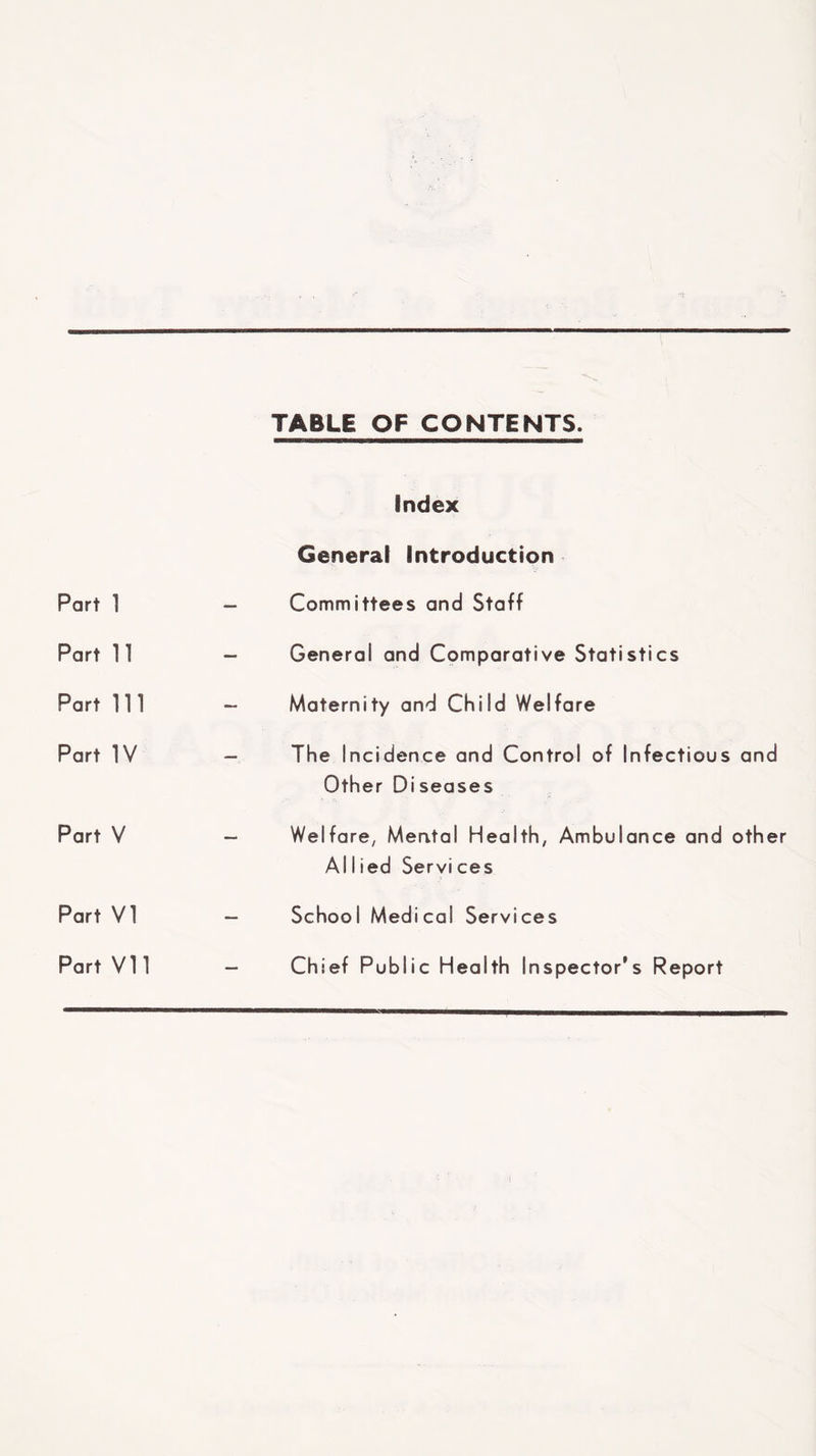 TABLE OF CONTENTS. Index General Introduction Part 1 — Committees and Staff Part 11 “ General and Comparative Statistics Part m — Maternity and Child Welfare Part IV - The Incidence and Control of Infectious and Other Diseases Part V “ Welfare, Mental Health, Ambulance and other Allied Services Part VI — School Medical Services Part Vn — Chief Public Health Inspector’s Report