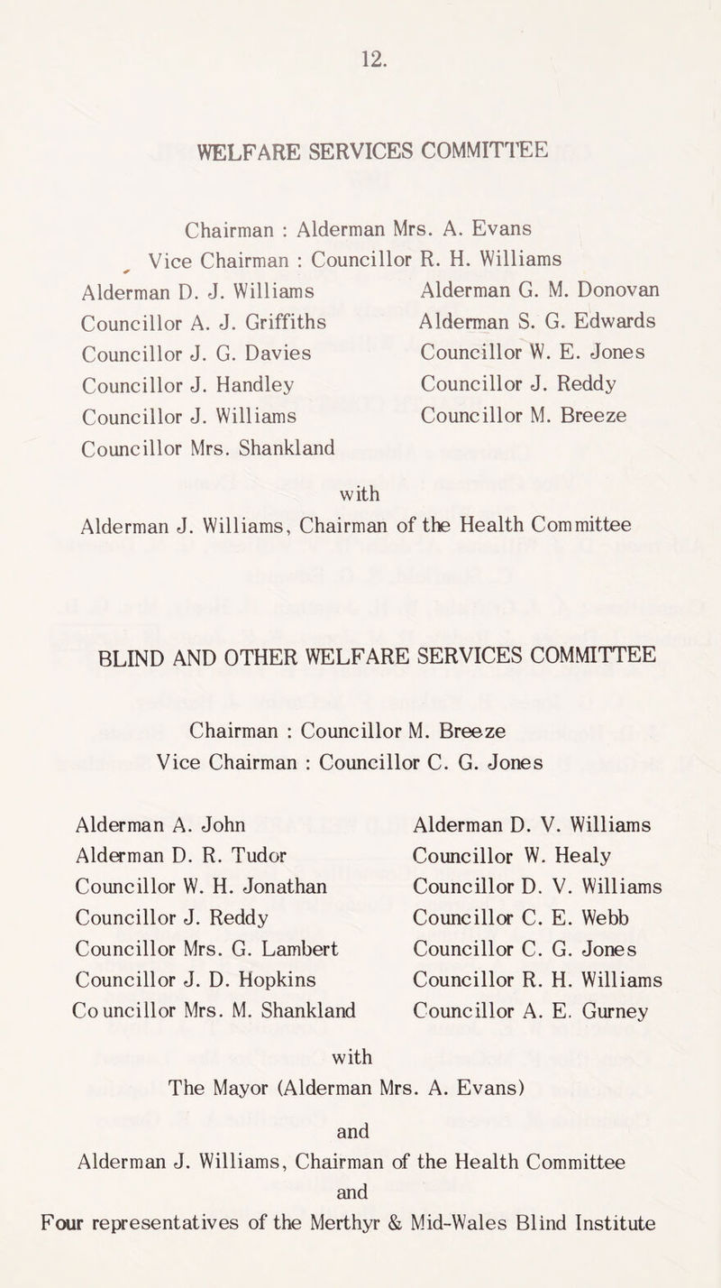 WELFARE SERVICES COMMITTEE Chairman : Alderman Mrs. A. Evans Vice Chairman : Councillor R. H. Williams Alderman D. J. Williams Councillor A. J. Griffiths Councillor J. G. Davies Councillor J. Handley Councillor J. Williams Councillor Mrs. Shankland Alderman G. M. Donovan Alderman S. G. Edwards Councillor W. E. Jones Councillor J. Reddy Councillor M. Breeze with Alderman J. Williams, Chairman of the Health Committee BLIND AND OTHER WELFARE SERVICES COMMITTEE Chairman : Councillor M. Breeze Vice Chairman : Councillor C. G. Jones Alderman A. John Alderman D. R. Tudor Councillor W. H. Jonathan Councillor J. Reddy Councillor Mrs. G. Lambert Councillor J. D. Hopkins Councillor Mrs. M. Shankland Alderman D. V. Williams Councillor W. Healy Councillor D. V. Williams Councillor C. E. Webb Councillor C. G. Jones Councillor R. H. Williams Councillor A. E. Gurney with The Mayor (Alderman Mrs. A. Evans) and Alderman J. Williams, Chairman of the Health Committee and Four representatives of the Merthyr & Mid-Wales Blind Institute