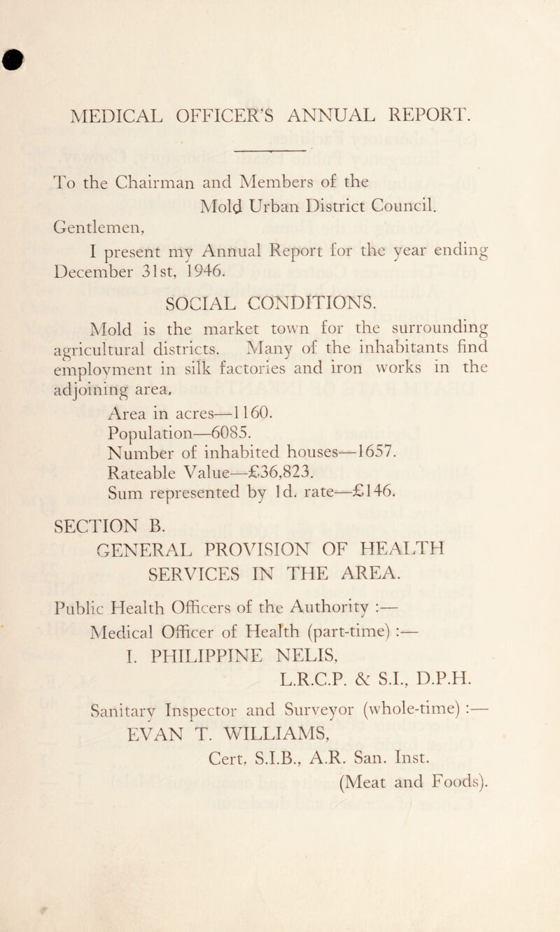 MEDICAL OFFICER’S ANNUAL REPORT. To the Chairman and Members of the Mold Urban District Council. Gentlemen, I present my Annual Report for the year ending December 31st, 1946. SOCIAL CONDITIONS. Mold is the market town for the surrounding agricultural districts. Many of the inhabitants find employment in silk factories and iron works in the adjoining area. Area in acres—1160. Population—6085. Number of inhabited houses—1657. Rateable Value—£36,823. Sum represented by Id. rate—£146. SECTION B. GENERAL PROVISION OF HEALTH SERVICES IN THE AREA. Public Health Officers of the Authority :— Medical Officer of Health (part-time) :— I. PHILIPPINE NELIS, L.R.C.P. & S.I., D.P.H. Sanitary Inspector and Surveyor (whole-time) :— EVAN T. WILLIAMS, Cert, S.I.B., A.R. San. Inst. (Meat and Foods).