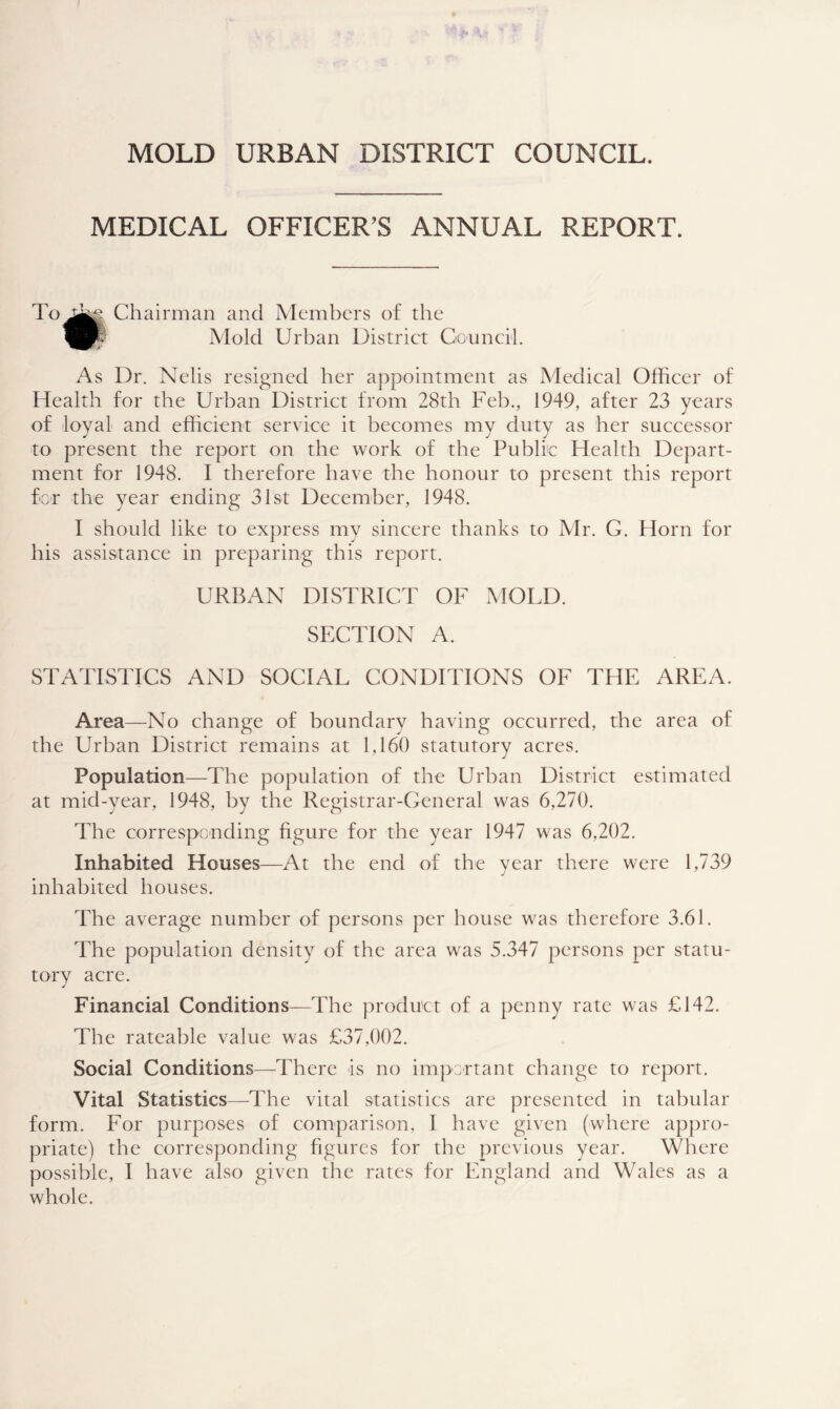 MEDICAL OFFICER'S ANNUAL REPORT. Chairman and Members of the Mold Urban District Council. As Dr. Nelis resigned her appointment as Medical Officer of Health for the Urban District from 28th Feb., 1949, after 23 years of loyal and efficient service it becomes my duty as her successor to present the report on the work of the Public Health Depart- ment for 1948. I therefore have the honour to present this report for the year ending 31st December, 1948. I should like to express my sincere thanks to Mr. G. Horn for his assistance in preparing this report. URBAN DISTRICT OF MOLD. SECTION A. STATISTICS AND SOCIAL CONDITIONS OF THE AREA. Area—No change of boundary having occurred, the area of the Urban District remains at 1,160 statutory acres. Population—The population of the Urban District estimated at mid-year, 1948, by the Registrar-General was 6,270. The corresponding figure for the year 1947 was 6,202. Inhabited Houses—At the end of the year there were 1,739 inhabited houses. The average number of persons per house was therefore 3.61. The population density of the area was 5.347 persons per statu- tory acre. Financial Conditions—The product of a penny rate was £142. The rateable value was £37,002. Social Conditions—There is no impertant change to report. Vital Statistics—The vital statistics are presented in tabular form. For purposes of comparison, I have given (where appro- priate) the corresponding figures for the previous year. Where possible, I have also given the rates for England and Wales as a whole.