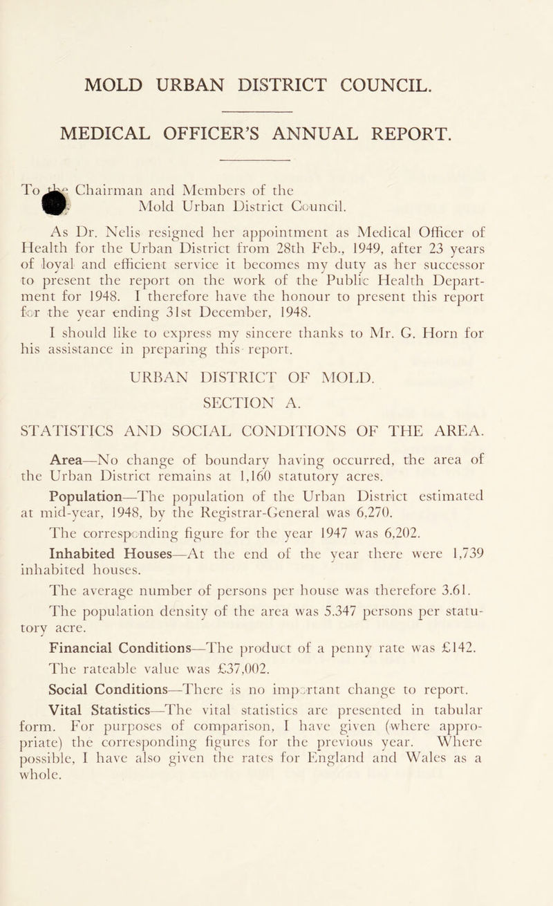 MEDICAL OFFICER’S ANNUAL REPORT. i? Chairman and Members of the Mold Urban District Councih As Dr. Nelis resigned her appointment as Medical Officer of Health for the Urban District from 28th Feb,, 1949, after 23 years of loyal and efficient service it becomes my duty as her successor to present the report on the work of the Public Health Depart- ment for 1948. I therefore have the honour to present this report foT the year ending 31st December, 1948. I should like to express my sincere thanks to Mr. G. Horn for his assistance in preparing this report. URBAN DISTRICT OF MOLD. SECTION A. STATISTICS AND SOCL^L CONDITIONS OF THE AREA. Area—No change of boundary having occurred, the area of the Urban District remains at 1,160 statutory acres. Population—The population of the Urban District estimated at mid-year, 1948, by the Registrar-General was 6,270. The corresponding figure for the year 1947 was 6,202. Inhabited Houses—At the end of the year there were 1,739 inhabited houses. The average number of persons per house was therefore 3.61. The population density of the area was 5.347 persons per statu- tory acre. Financial Conditions—The product of a penny rate was £142. The rateable value was £37,002. Social Conditions—There is no important change to report. Vital Statistics—The vital statistics are presented in tabular form. For purposes of comparison, I have given (where appro- priate) the corresponding figures for the previous year. Where possible, I have also given the rates for England and Wales as a whole.