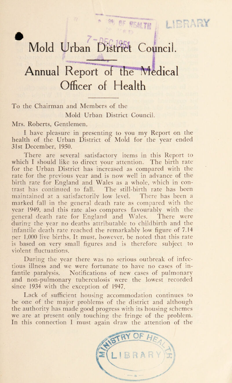 Mold Urban District Council. Annual Report of the Medical Officer of Health To the Chairman and Members of the Mold Urban District Council. Mrs. Roberts, Gentlemen, I have pleasure in presenting to you my Report on the health of the Urban District of Mold for the year ended 31st December, 1950. There are several satisfactory items in this Report to which I should like to direct your attention. The birth rate for the Urban District has increased as compared with the rate for the previous year and is now well in advance of the birth rate for England and Wales as a whole, which in con- trast has continued to fall. The still-birth rate has been maintained at a satisfactorily low level. There has been a marked fall in the general death rate as compared with the year 1949, and this rate also compares favourably with the general death rate for England and Wales. There were during the year no deaths attributable to childbirth and the infantile death rate reached the remarkably low figure of 7.14 per 1,000 live births. It must, however, be noted that this rate is based on very small figures and is therefore subject to violent fluctuations. During the year there was no serious outbreak of infec- tious illness and we were fortunate to have no cases of in- fantile paralysis. Notifications of new cases of pulmonary and non-pulmonary tuberculosis were the lowest recorded since 1934 with the exception of 1947. Lack of sufficient housing accommodation continues to be one of the major problems of the district and although the authority has made good progress with its housing schemes we are at present only touching the fringe of the problem.