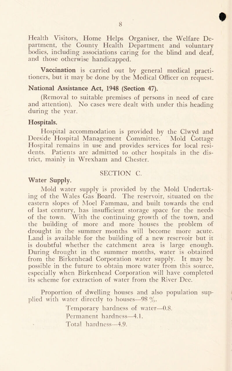 Health Visitors, Home Helps Organiser, the Welfare De- partment, the County Health Department and voluntary bodies, including associations caring for the blind and deaf, and those otherwise handicapped. Vaccination is carried out by general medical practi- tioners, but it may be done by the Medical Officer on request. National Assistance Act, 1948 (Section 47). (Removal to suitable premises of persons in need of care and attention). No cases were dealt with under this heading during the year. Hospitals. Hospital accommodation is provided by the Clwyd and Deeside Hospital Management Committee. Mold Cottage Hospital remains in use and provides services for local resi- dents. Patients are admitted to other hospitals in the dis- trict, mainly in Wrexham and Chester. SECTION C. Water Supply. Mold water supply is provided by the Mold Undertak- ing of the Wales Gas Board. The reservoir, situated on the eastern slopes of Moel Fammau, and built towards the end of last century, has insufficient storage space for the needs of the town. With the continuing growth of the town, and the building of more and more houses the problem of drought in the summer months will become more acute. Land is available for the building of a new reservoir but it is doubtful whether the catchment area is large enough. During drought in the summer months, water is obtained from the Birkenhead Corporation water supply. It may be possible in the future to obtain more water from this source, especially when Birkenhead Corporation will have completed its scheme for extraction of water from the River Dee. Proportion of dwelling houses and also population sup- plied with water directly to houses—98 %. Temporary hardness of water—0.8. Permanent hardness—4.1. Total hardness—4,9.
