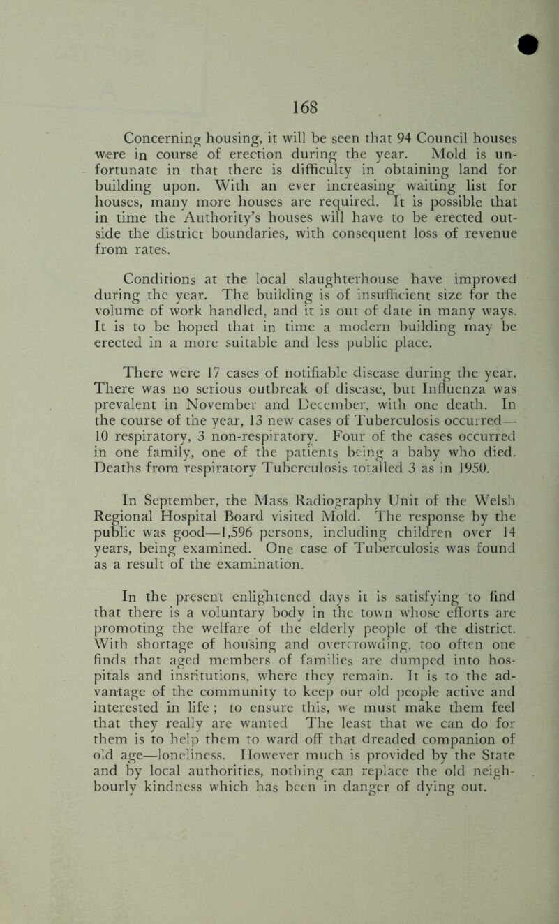 Concerning housing, it will be seen that 94 Council houses were in course of erection during the year. Mold is un- fortunate in that there is difficulty in obtaining land for building upon. With an ever increasing waiting list for houses, many more houses are required. It is possible that in time the Authority’s houses will have to be erected out- side the district boundaries, with consequent loss of revenue from rates. Conditions at the local slaughterhouse have improved - during the year. The building is of insufficient size for the volume of work handled, and it is out of date in many ways. It is to be hoped that in time a modern building may be erected in a more suitable and less juiblic place. There were 17 cases of notifiable disease during the year. There was no serious outbreak of disease, but Influenza was prevalent in November and Uecember, with one death. In the course of the year, 13 new cases of Tuberculosis occurred— 10 respiratory, 3 non-respiratory. Four of the cases occurreil in one family, one of the patients being a baby who died. Deaths from respiratory Tuberculosis totalled 3 as in 1950. In September, the Mass Radiography Unit of the Welsh Regional Hospital Board visited Mold. The response by the public was good—1,596 persons, including children over 14 years, being examined. One case of Tuberculosis was found as a result of the examination. In the present enlightened days it is satisfying to find that there is a voluntary body in the town whose efforts are ])romoting the welfare of the elderly people of the district. With shortage of housing and overcrowding, too often one finds that aged members of families are dumped into hos- pitals and institutions, where they remain. It is to the ad- vantage of the community to keep our old people active and interested in life ; to ensure this, we must make them feel that they really are wanted The least that we can do for them is to help them to ward off that dreaded companion of old age—loneliness. However much is provided by the State and by local authorities, nothing can replace the old neigh- bourly kindness which has been in danger of dying out.