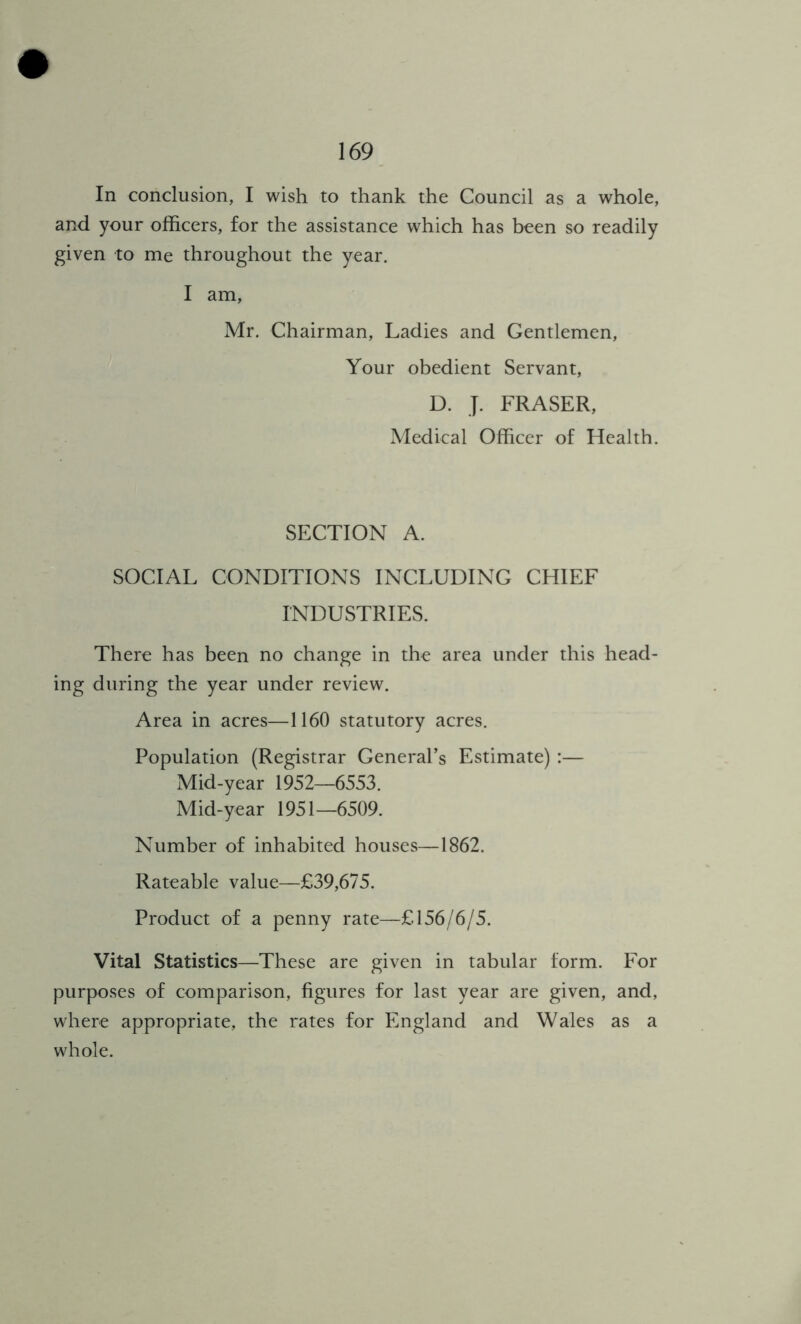 In conclusion, I wish to thank the Council as a whole, and your officers, for the assistance which has been so readily given to me throughout the year. I am, Mr. Chairman, Ladies and Gentlemen, Your obedient Servant, D. J. FRASER, Medical Officer of Health. SECTION A. SOCIAL CONDITIONS INCLUDING CHIEF INDUSTRIES. There has been no change in the area under this head- ing during the year under review. Area in acres—1160 statutory acres. Population (Registrar General’s Estimate) :— Mid-year 1952—6553. Mid-year 1951—6509. Number of inhabited houses—1862. Rateable value—£39,675. Product of a penny rate—£156/6/5. Vital Statistics—These are given in tabular form. For purposes of comparison, figures for last year are given, and, where appropriate, the rates for England and Wales as a whole.
