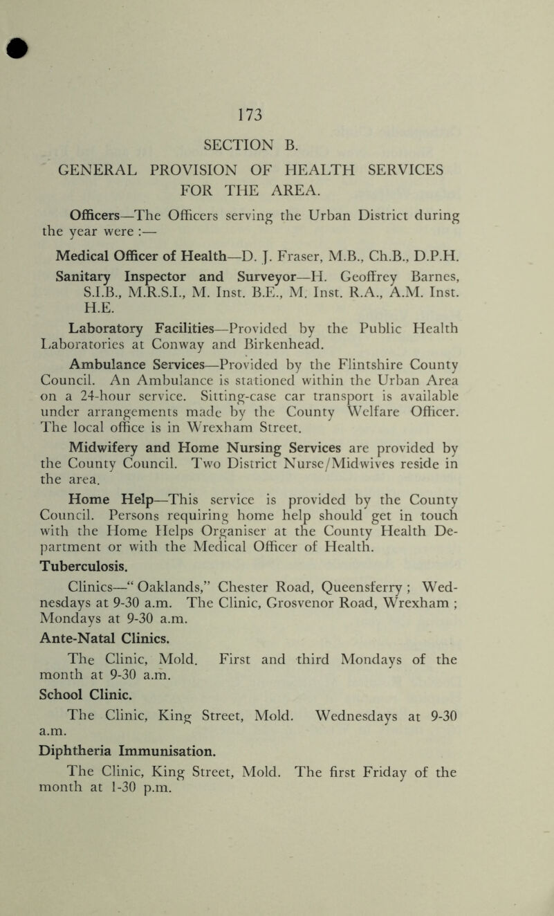 SECTION B. GENERAL PROVISION OF HEALTH SERVICES FOR THE AREA. Officers—The Officers serving the Urban District during the year were :— Medical Officer of Health—D. J. Fraser, M.B., Ch.B., D.P.H. Sanitary Inspector and Surveyor—H. Geoffrey Barnes, S.LB., M.R.S.L, M. Inst. B.E., M. Inst. R.A., A.M. Inst. H.E. Laboratory Facilities—Provided by the Public Health I.aboratories at Conway and Birkenhead. Ambulance Services—Provided by the Flintshire County Council. An Ambulance is stationed within the Urban Area on a 24-hour service. Sitting-case car transport is available under arrangements made by the County Welfare Officer. The local office is in Wrexham Street. Midwifery and Home Nursing Services are provided by the County Council. Two District Nurse/Mid wives reside in the area. Home Help—This service is provided by the County Council. Persons requiring home help should get in touch with the tiome Helps Organiser at the County Health De- partment or with the Medical Officer of Health. Tuberculosis. Clinics—“ Oaklands,” Chester Road, Queensferry ; Wed- nesdays at 9-30 a.m. The Clinic, Grosvenor Road, Wrexham ; Mondays at 9-30 a.m. Ante-Natal Clinics. The Clinic, Mold. First and third Mondays of the month at 9-30 a.m. School Clinic. The Clinic, King Street, Mold. Wednesdays at 9-30 a.m. Diphtheria Immunisation. The Clinic, King Street, Mold. The first Friday of the month at 1-30 p.m.