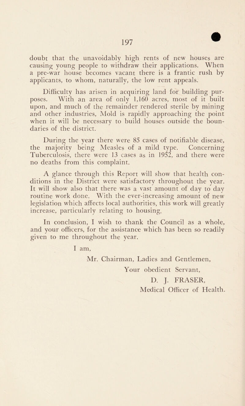doubt that the unavoidably high rents of new houses are causing young people to withdraw their applications. When a pre-war house becomes vacant there is a frantic rush by applicants, to whom, naturally, the low rent appeals. Difficulty has arisen in acquiring land for building pur- poses. With an area of only 1,160 acres, most of it built upon, and much of the remainder rendered sterile by mining and other industries. Mold is rapidly approaching the point when it will be necessary to build houses outside the boun- daries of the district. During the year there were 85 cases of notifiable disease, the majority being Measles of a mild type. Concerning Tuberculosis, there were 13 cases as in 1952, and there were no deaths from this complaint. A glance through this Report will show that health con- ditions in the District were satisfactory throughout the year. It will show also that there was a vast amount of day to day routine work done. With the ever-increasing amount of new legislation which affects local authorities, this work will greatly increase, particularly relating to housing. In conclusion, I wish to thank the Council as a whole, and your officers, for the assistance which has been so readily given to me throughout the year. I am, Mr. Chairman, Ladies and Gentlemen, Your obedient Servant, D. J. FRASER, Medical Officer of Health.