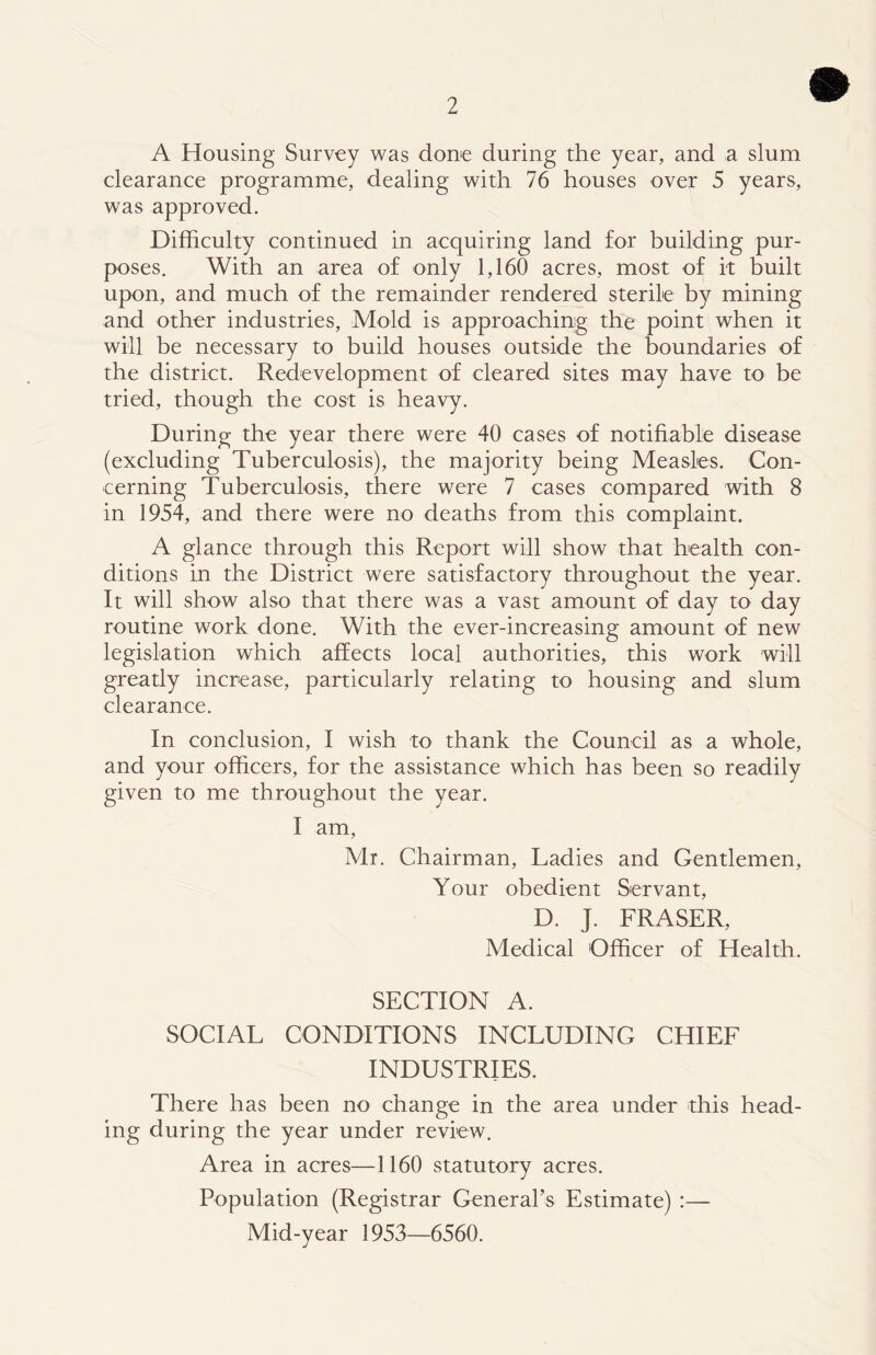 A Housing Survey was done during the year, and a slum clearance programme, dealing with 76 houses over 5 years, was approved. Difficulty continued in acquiring land for building pur- poses. With an area of only 1,160 acres, most of it built upon, and much of the remainder rendered sterile by mining and other industries. Mold is approaching the point when it will be necessary to build houses outside the boundaries of the district. Redevelopment of cleared sites may have to be tried, though the cost is heavy. During the year there were 40 cases of notihable disease (excluding Tuberculosis), the majority being Measles. Con- cerning Tuberculosis, there were 7 cases compared with 8 in 1954, and there were no deaths from this complaint. A glance through this Report will show that health con- ditions in the District were satisfactory throughout the year. It will show also that there was a vast amount of day to day routine work done. With the ever-increasing amount of new legislation which affects local authorities, this work will greatly increase, particularly relating to housing and slum clearance. In conclusion, I wish to thank the Council as a whole, and your officers, for the assistance which has been so readily given to me throughout the year. I am, Mr. Chairman, Ladies and Gentlemen, Your obedient Servant, D. J. FRASER, Medical Officer of Health. SECTION A. SOCIAL CONDITIONS INCLUDING CHIEF INDUSTRIES. There has been no change in the area under this head- ing during the year under review. Area in acres—1160 statutory acres. Population (Registrar General’s Estimate) :— Mid-year 1953—6560.