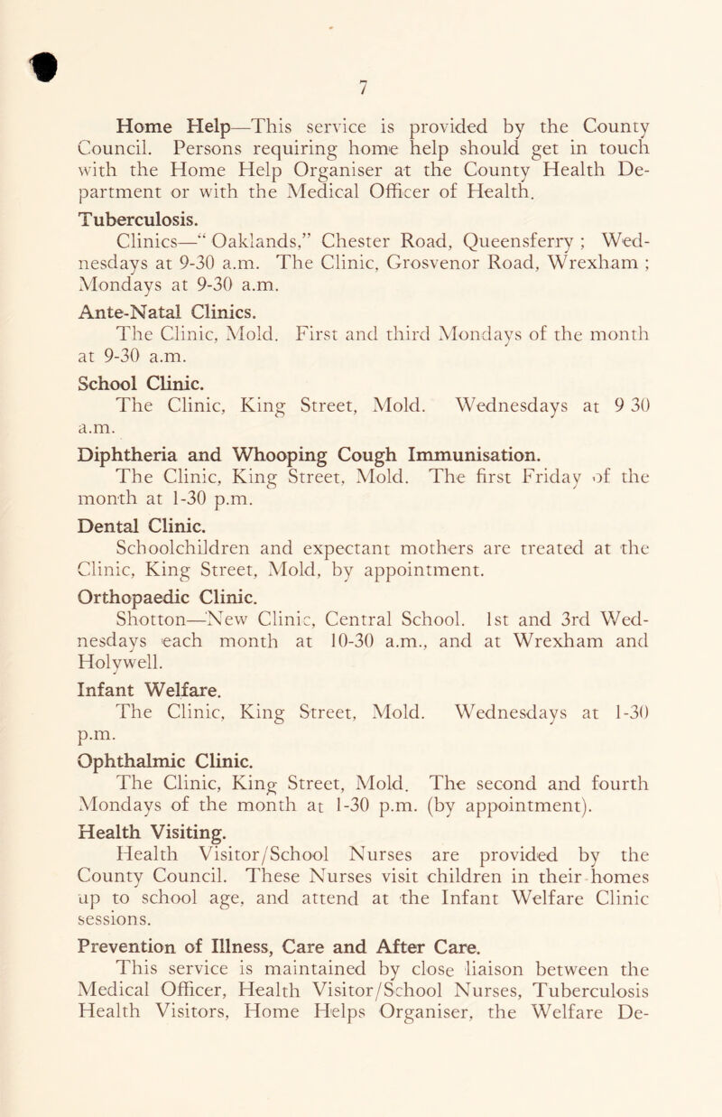 Home Help—This service is provided by the County Council. Persons requiring home help should get in touch with the Home Help Organiser at the County Health De- partment or with the Medical Officer of Health. Tuberculosis. Clinics—“ Oaklands,” Chester Road, Queensferry ; Wed- nesdays at 9-30 a.m. The Clinic, Grosvenor Road, Wrexham ; Mondays at 9-30 a.m. Ante-Natal Clinics. The Clinic, Mold. First and third Mondays of the month at 9-30 a.m. School Clinic. The Clinic, King Street, Mold. Wednesdays at 9 30 a.m. Diphtheria and Whooping Cough Immunisation. The Clinic, King Street, Mold. The first Friday of the month at 1-30 p.m. Dental Clinic. Schoolchildren and expectant mothers are treated at the Clinic, King Street, Mold, by appointment. Orthopaedic Clinic. Shotton—^^New Clinic, Central School. 1st and 3rd Wed- nesdays each month at 10-30 a.m., and at Wrexham and Holywell. Infant Welfare. The Clinic, King Street, Mold. Wednesdays at 1-30 p.m. Ophthalmic Clinic. The Clinic, King Street, Mold. The second and fourth Mondays of the month at 1-30 p.m. (by appointment). Health Visiting. Health Visitor/School Nurses are provided by the County Council. These Nurses visit children in their homes up to school age, and attend at the Infant Welfare Clinic sessions. Prevention of Illness, Care and After Care. This service is maintained by close liaison between the Medical Officer, Health Visitor/School Nurses, Tuberculosis Health Visitors, Home Helps Organiser, the Welfare De-