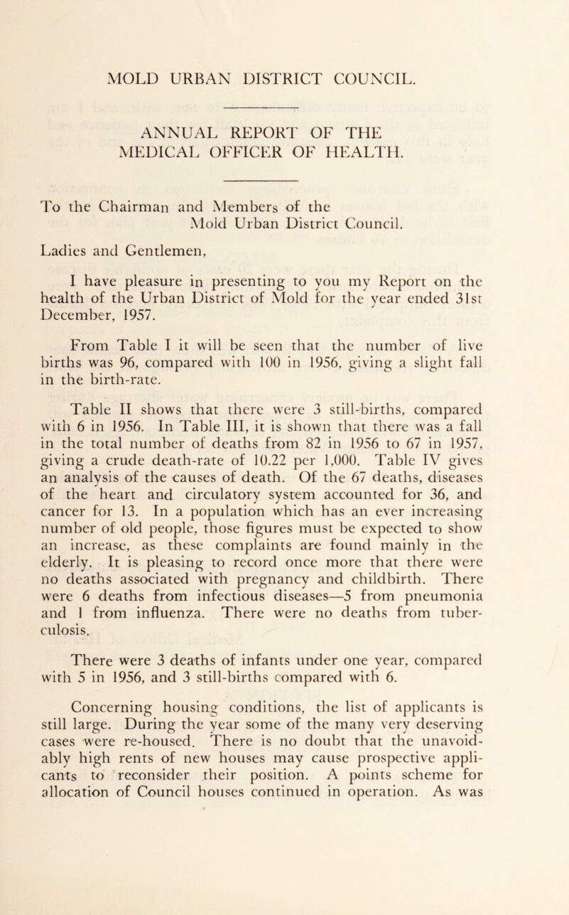 MOLD URBAN DISTRICT COUNCIL. ANNUAL REPORT OF THE MEDICAL OFFICER OF HEALTH. To the Chairman and Members of the Mold Urban District Council. Ladies and Gentlemen, I have pleasure in presenting to you my Report on the health of the Urban District of Mold for the year ended 31sr December, 1957. From Table I it will be seen that the number of live births was 96, compared with 100 in 1956, giving a slight fall in the birth-rate. Table II shows that there were 3 still-births, compared with 6 in 1956. In Table III, it is shown that there was a fall in the total number of deaths from 82 in 1956 to 67 in 1957, giving a crude death-rate of 10.22 per 1,000. Table IV gives an analysis of the causes of death. Of the 67 deaths, diseases of the heart and circulatory system accounted for 36, and cancer for 13. In a population which has an ever increasing number of old people, those figures must be expected to show an increase, as these complaints are found mainly in the elderly. It is pleasing to record once more that there were no deaths associated with pregnancy and childbirth. There were 6 deaths from infectious diseases—5 from pneumonia and 1 from influenza. There were no deaths from tuber- culosis. There were 3 deaths of infants under one year, compared with 5 in 1956, and 3 still-births compared with 6. Concerning housing conditions, the list of applicants is still large. During the year some of the many very deserving cases were re-housed. There is no doubt that the unavoid- ably high rents of new houses may cause prospective appli- cants to reconsider their position. A points scheme for allocation of Council houses continued in operation. As was