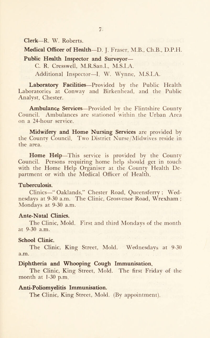 Clerk—R. W. Roberts. Medical Officer of Health—D. J. Fraser, M.B., Ch.B., D.P.H. Public Health Inspector and Surveyor— C. R. Cresswell, M.R.San.L, M.S.I.A. Additional Inspector—I. W. Wynne, M.S.I.A. Laboratory Facilities—Provided by the Public Health Laboratories at Conway and Birkenhead, and the Public j Analyst, Chester. Ambulance Services—Provided by the Flintshire County Council. Ambulances are stationed within the Urban Area on a 24-hour service. Midwifery and Home Nursing Services are provided by the County Council. Two District Nurse/Mid wives reside in the area. Home Help—This service is provided by the County Council. Persons requiring home help should get in touch with the Home Help Organiser at the County Health De- partment or with the Medical Officer of Health. Tuberculosis. Clinics—“ Oaklands,” Chester Road, Queensferry ; Wed- nesdays at 9-30 a.m. The Clinic, Grosvenor Road, Wrexham ; Mondays at 9-30 a.m. Ante-Natal Clinics. The Clinic, Mold. First and third Mondays of the month at 9-30 a.m. School Clinic. The Clinic, King Street, Mold. Wednesdays at 9-30 a.m. Diphtheria and Whooping Cough Immunisation. The Clinic, King Street, Mold. The first Friday of the month at 1-30 p.m. Anti-Poliomyelitis Immunisation. The Clinic, King Street, Mold. (By appointment).